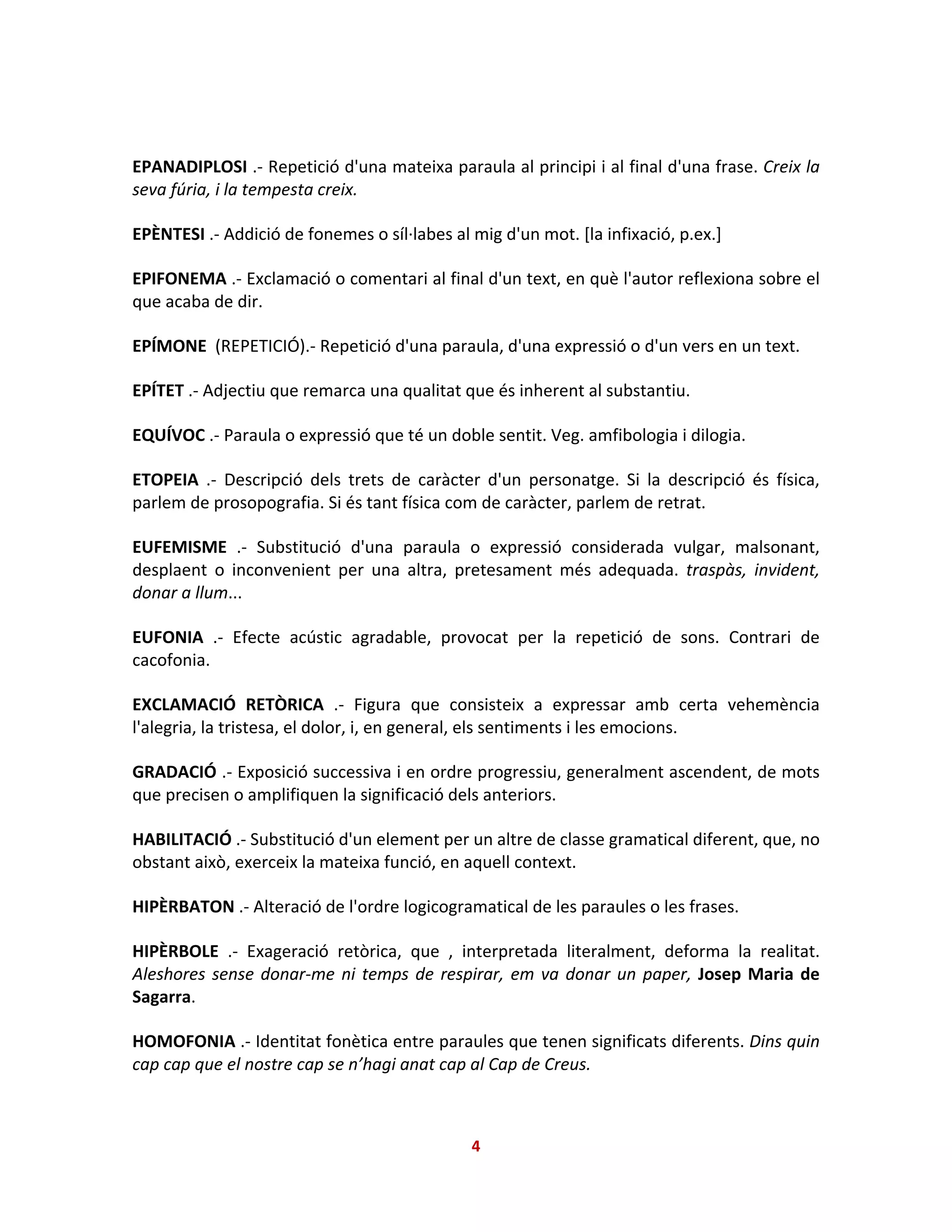 EPANADIPLOSI .- Repetició d'una mateixa paraula al principi i al final d'una frase. Creix la
seva fúria, i la tempesta creix.
EPÈNTESI .- Addició de fonemes o síl·labes al mig d'un mot. [la infixació, p.ex.]
EPIFONEMA .- Exclamació o comentari al final d'un text, en què l'autor reflexiona sobre el
que acaba de dir.
EPÍMONE (REPETICIÓ).- Repetició d'una paraula, d'una expressió o d'un vers en un text.
EPÍTET .- Adjectiu que remarca una qualitat que és inherent al substantiu.
EQUÍVOC .- Paraula o expressió que té un doble sentit. Veg. amfibologia i dilogia.
ETOPEIA .- Descripció dels trets de caràcter d'un personatge. Si la descripció és física,
parlem de prosopografia. Si és tant física com de caràcter, parlem de retrat.
EUFEMISME .- Substitució d'una paraula o expressió considerada vulgar, malsonant,
desplaent o inconvenient per una altra, pretesament més adequada. traspàs, invident,
donar a llum...
EUFONIA .- Efecte acústic agradable, provocat per la repetició de sons. Contrari de
cacofonia.
EXCLAMACIÓ RETÒRICA .- Figura que consisteix a expressar amb certa vehemència
l'alegria, la tristesa, el dolor, i, en general, els sentiments i les emocions.
GRADACIÓ .- Exposició successiva i en ordre progressiu, generalment ascendent, de mots
que precisen o amplifiquen la significació dels anteriors.
HABILITACIÓ .- Substitució d'un element per un altre de classe gramatical diferent, que, no
obstant això, exerceix la mateixa funció, en aquell context.
HIPÈRBATON .- Alteració de l'ordre logicogramatical de les paraules o les frases.
HIPÈRBOLE .- Exageració retòrica, que , interpretada literalment, deforma la realitat.
Aleshores sense donar-me ni temps de respirar, em va donar un paper, Josep Maria de
Sagarra.
HOMOFONIA .- Identitat fonètica entre paraules que tenen significats diferents. Dins quin
cap cap que el nostre cap se n’hagi anat cap al Cap de Creus.
4
 
