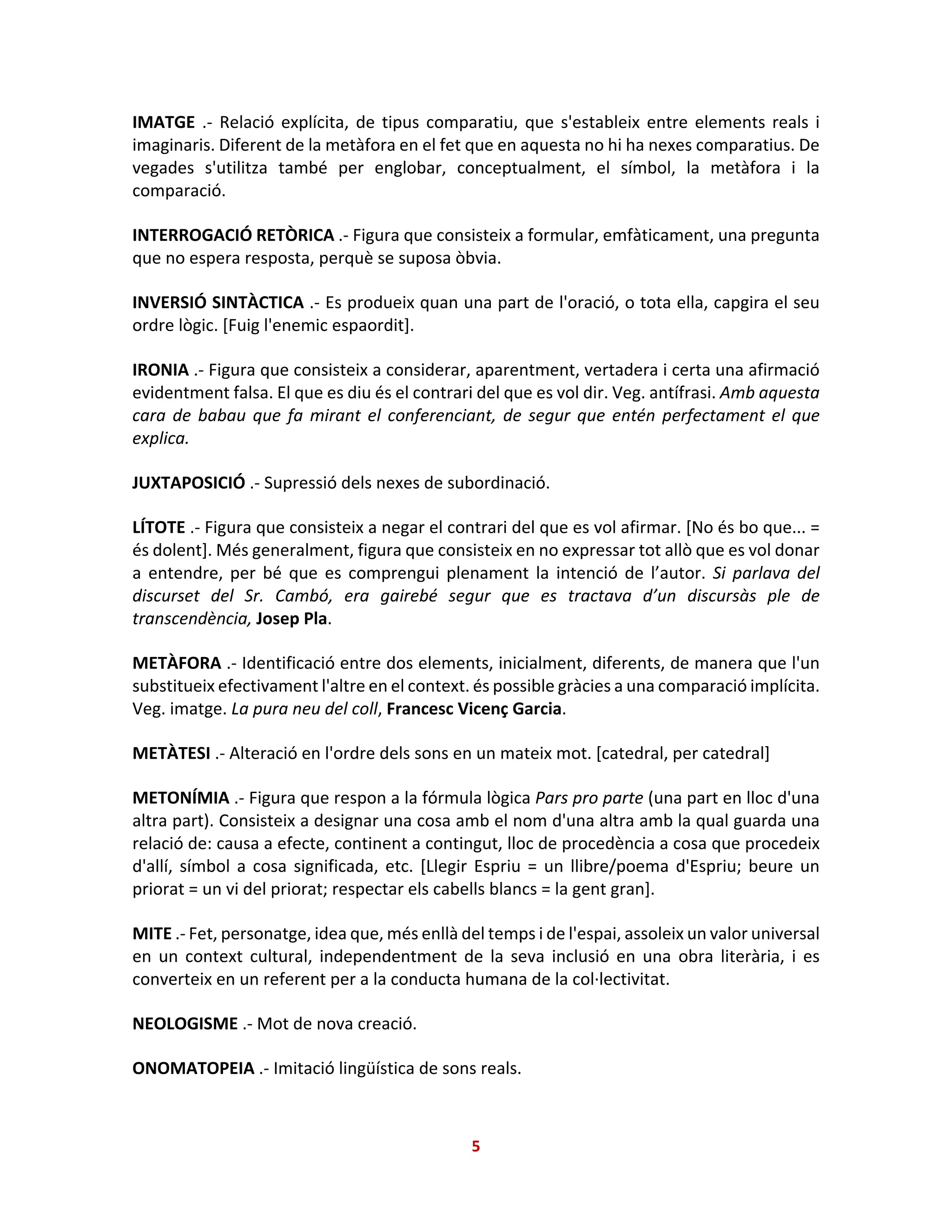IMATGE .- Relació explícita, de tipus comparatiu, que s'estableix entre elements reals i
imaginaris. Diferent de la metàfora en el fet que en aquesta no hi ha nexes comparatius. De
vegades s'utilitza també per englobar, conceptualment, el símbol, la metàfora i la
comparació.
INTERROGACIÓ RETÒRICA .- Figura que consisteix a formular, emfàticament, una pregunta
que no espera resposta, perquè se suposa òbvia.
INVERSIÓ SINTÀCTICA .- Es produeix quan una part de l'oració, o tota ella, capgira el seu
ordre lògic. [Fuig l'enemic espaordit].
IRONIA .- Figura que consisteix a considerar, aparentment, vertadera i certa una afirmació
evidentment falsa. El que es diu és el contrari del que es vol dir. Veg. antífrasi. Amb aquesta
cara de babau que fa mirant el conferenciant, de segur que entén perfectament el que
explica.
JUXTAPOSICIÓ .- Supressió dels nexes de subordinació.
LÍTOTE .- Figura que consisteix a negar el contrari del que es vol afirmar. [No és bo que... =
és dolent]. Més generalment, figura que consisteix en no expressar tot allò que es vol donar
a entendre, per bé que es comprengui plenament la intenció de l’autor. Si parlava del
discurset del Sr. Cambó, era gairebé segur que es tractava d’un discursàs ple de
transcendència, Josep Pla.
METÀFORA .- Identificació entre dos elements, inicialment, diferents, de manera que l'un
substitueix efectivament l'altre en el context. és possible gràcies a una comparació implícita.
Veg. imatge. La pura neu del coll, Francesc Vicenç Garcia.
METÀTESI .- Alteració en l'ordre dels sons en un mateix mot. [catedral, per catedral]
METONÍMIA .- Figura que respon a la fórmula lògica Pars pro parte (una part en lloc d'una
altra part). Consisteix a designar una cosa amb el nom d'una altra amb la qual guarda una
relació de: causa a efecte, continent a contingut, lloc de procedència a cosa que procedeix
d'allí, símbol a cosa significada, etc. [Llegir Espriu = un llibre/poema d'Espriu; beure un
priorat = un vi del priorat; respectar els cabells blancs = la gent gran].
MITE .- Fet, personatge, idea que, més enllà del temps i de l'espai, assoleix un valor universal
en un context cultural, independentment de la seva inclusió en una obra literària, i es
converteix en un referent per a la conducta humana de la col·lectivitat.
NEOLOGISME .- Mot de nova creació.
ONOMATOPEIA .- Imitació lingüística de sons reals.
5
 