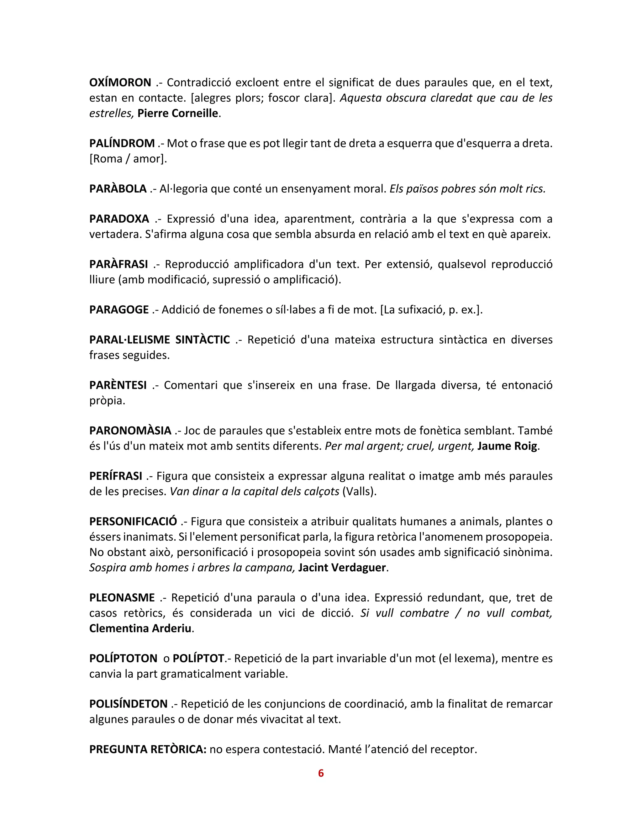 OXÍMORON .- Contradicció excloent entre el significat de dues paraules que, en el text,
estan en contacte. [alegres plors; foscor clara]. Aquesta obscura claredat que cau de les
estrelles, Pierre Corneille.
PALÍNDROM .- Mot o frase que es pot llegir tant de dreta a esquerra que d'esquerra a dreta.
[Roma / amor].
PARÀBOLA .- Al·legoria que conté un ensenyament moral. Els països pobres són molt rics.
PARADOXA .- Expressió d'una idea, aparentment, contrària a la que s'expressa com a
vertadera. S'afirma alguna cosa que sembla absurda en relació amb el text en què apareix.
PARÀFRASI .- Reproducció amplificadora d'un text. Per extensió, qualsevol reproducció
lliure (amb modificació, supressió o amplificació).
PARAGOGE .- Addició de fonemes o síl·labes a fi de mot. [La sufixació, p. ex.].
PARAL·LELISME SINTÀCTIC .- Repetició d'una mateixa estructura sintàctica en diverses
frases seguides.
PARÈNTESI .- Comentari que s'insereix en una frase. De llargada diversa, té entonació
pròpia.
PARONOMÀSIA .- Joc de paraules que s'estableix entre mots de fonètica semblant. També
és l'ús d'un mateix mot amb sentits diferents. Per mal argent; cruel, urgent, Jaume Roig.
PERÍFRASI .- Figura que consisteix a expressar alguna realitat o imatge amb més paraules
de les precises. Van dinar a la capital dels calçots (Valls).
PERSONIFICACIÓ .- Figura que consisteix a atribuir qualitats humanes a animals, plantes o
éssers inanimats. Si l'element personificat parla, la figura retòrica l'anomenem prosopopeia.
No obstant això, personificació i prosopopeia sovint són usades amb significació sinònima.
Sospira amb homes i arbres la campana, Jacint Verdaguer.
PLEONASME .- Repetició d'una paraula o d'una idea. Expressió redundant, que, tret de
casos retòrics, és considerada un vici de dicció. Si vull combatre / no vull combat,
Clementina Arderiu.
POLÍPTOTON o POLÍPTOT.- Repetició de la part invariable d'un mot (el lexema), mentre es
canvia la part gramaticalment variable.
POLISÍNDETON .- Repetició de les conjuncions de coordinació, amb la finalitat de remarcar
algunes paraules o de donar més vivacitat al text.
PREGUNTA RETÒRICA: no espera contestació. Manté l’atenció del receptor.
6
 