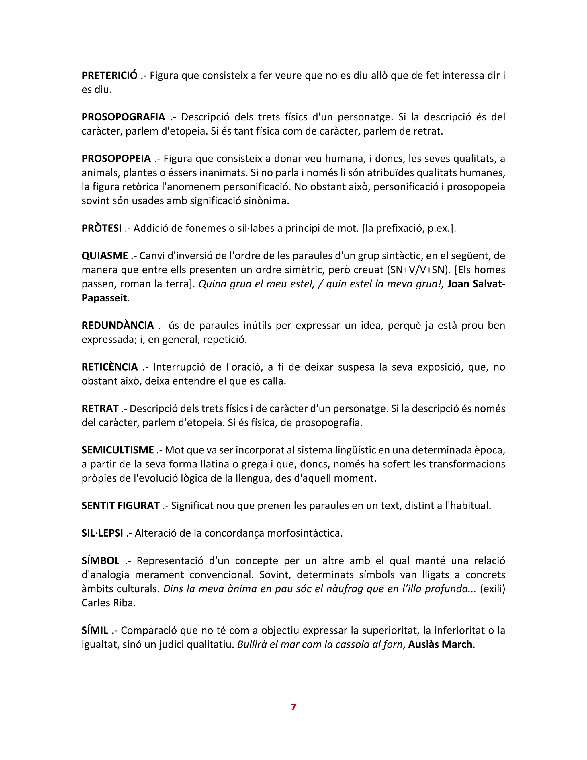 PRETERICIÓ .- Figura que consisteix a fer veure que no es diu allò que de fet interessa dir i
es diu.
PROSOPOGRAFIA .- Descripció dels trets físics d'un personatge. Si la descripció és del
caràcter, parlem d'etopeia. Si és tant física com de caràcter, parlem de retrat.
PROSOPOPEIA .- Figura que consisteix a donar veu humana, i doncs, les seves qualitats, a
animals, plantes o éssers inanimats. Si no parla i només li són atribuïdes qualitats humanes,
la figura retòrica l'anomenem personificació. No obstant això, personificació i prosopopeia
sovint són usades amb significació sinònima.
PRÒTESI .- Addició de fonemes o síl·labes a principi de mot. [la prefixació, p.ex.].
QUIASME .- Canvi d'inversió de l'ordre de les paraules d'un grup sintàctic, en el següent, de
manera que entre ells presenten un ordre simètric, però creuat (SN+V/V+SN). [Els homes
passen, roman la terra]. Quina grua el meu estel, / quin estel la meva grua!, Joan Salvat-
Papasseit.
REDUNDÀNCIA .- ús de paraules inútils per expressar un idea, perquè ja està prou ben
expressada; i, en general, repetició.
RETICÈNCIA .- Interrupció de l'oració, a fi de deixar suspesa la seva exposició, que, no
obstant això, deixa entendre el que es calla.
RETRAT .- Descripció dels trets físics i de caràcter d'un personatge. Si la descripció és només
del caràcter, parlem d'etopeia. Si és física, de prosopografia.
SEMICULTISME .- Mot que va ser incorporat al sistema lingüístic en una determinada època,
a partir de la seva forma llatina o grega i que, doncs, només ha sofert les transformacions
pròpies de l'evolució lògica de la llengua, des d'aquell moment.
SENTIT FIGURAT .- Significat nou que prenen les paraules en un text, distint a l'habitual.
SIL·LEPSI .- Alteració de la concordança morfosintàctica.
SÍMBOL .- Representació d'un concepte per un altre amb el qual manté una relació
d'analogia merament convencional. Sovint, determinats símbols van lligats a concrets
àmbits culturals. Dins la meva ànima en pau sóc el nàufrag que en l’illa profunda... (exili)
Carles Riba.
SÍMIL .- Comparació que no té com a objectiu expressar la superioritat, la inferioritat o la
igualtat, sinó un judici qualitatiu. Bullirà el mar com la cassola al forn, Ausiàs March.
7
 