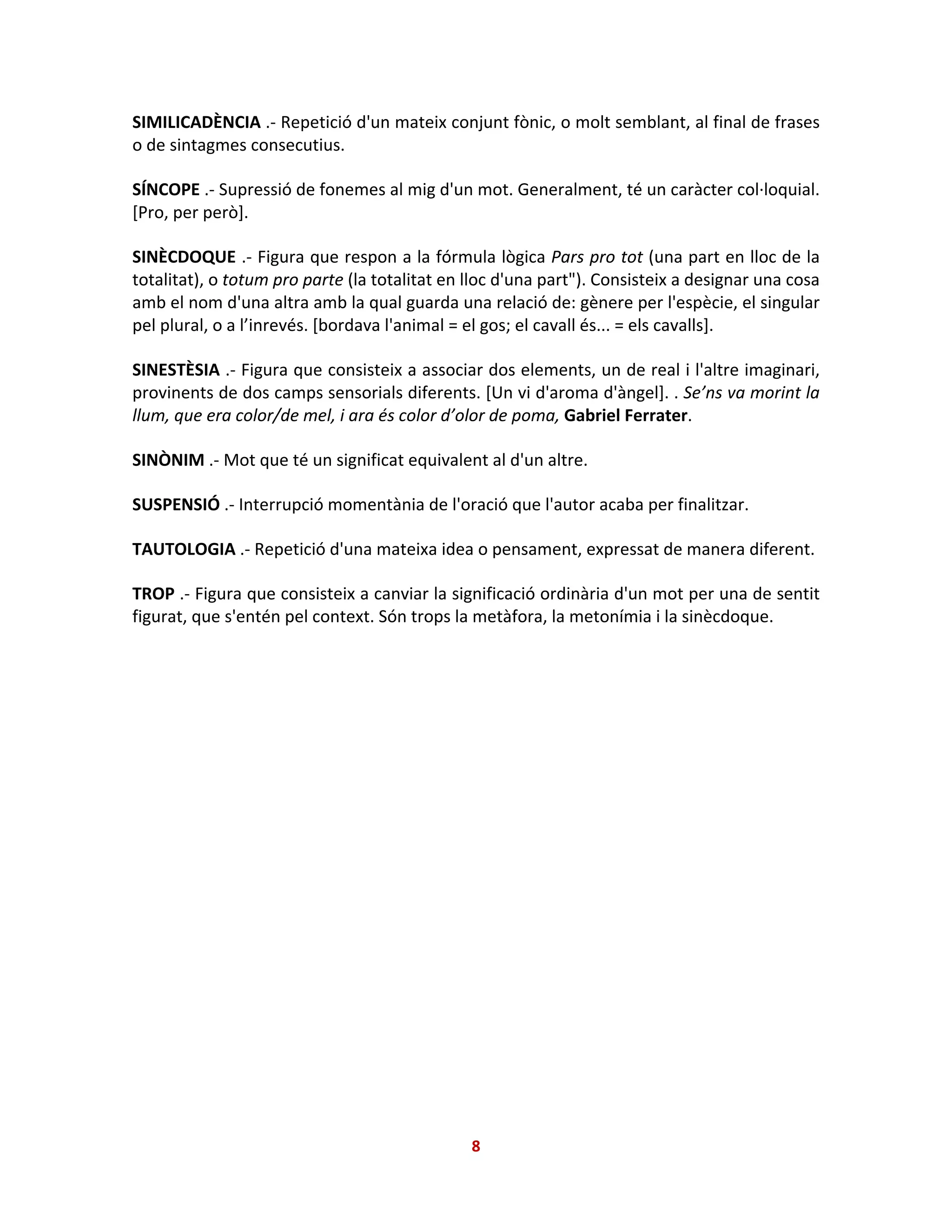 SIMILICADÈNCIA .- Repetició d'un mateix conjunt fònic, o molt semblant, al final de frases
o de sintagmes consecutius.
SÍNCOPE .- Supressió de fonemes al mig d'un mot. Generalment, té un caràcter col·loquial.
[Pro, per però].
SINÈCDOQUE .- Figura que respon a la fórmula lògica Pars pro tot (una part en lloc de la
totalitat), o totum pro parte (la totalitat en lloc d'una part"). Consisteix a designar una cosa
amb el nom d'una altra amb la qual guarda una relació de: gènere per l'espècie, el singular
pel plural, o a l’inrevés. [bordava l'animal = el gos; el cavall és... = els cavalls].
SINESTÈSIA .- Figura que consisteix a associar dos elements, un de real i l'altre imaginari,
provinents de dos camps sensorials diferents. [Un vi d'aroma d'àngel]. . Se’ns va morint la
llum, que era color/de mel, i ara és color d’olor de poma, Gabriel Ferrater.
SINÒNIM .- Mot que té un significat equivalent al d'un altre.
SUSPENSIÓ .- Interrupció momentània de l'oració que l'autor acaba per finalitzar.
TAUTOLOGIA .- Repetició d'una mateixa idea o pensament, expressat de manera diferent.
TROP .- Figura que consisteix a canviar la significació ordinària d'un mot per una de sentit
figurat, que s'entén pel context. Són trops la metàfora, la metonímia i la sinècdoque.
8
 