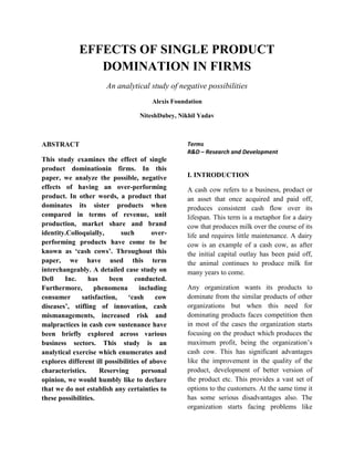 EFFECTS OF SINGLE PRODUCT DOMINATION IN FIRMS 
An analytical study of negative possibilities 
Alexis Foundation 
NiteshDubey, Nikhil Yadav 
ABSTRACT 
This study examines the effect of single product dominationin firms. In this paper, we analyze the possible, negative effects of having an over-performing product. In other words, a product that dominates its sister products when compared in terms of revenue, unit production, market share and brand identity.Colloquially, such over- performing products have come to be known as ‘cash cows’. Throughout this paper, we have used this term interchangeably. A detailed case study on Dell Inc. has been conducted. Furthermore, phenomena including consumer satisfaction, ‘cash cow diseases’, stifling of innovation, cash mismanagements, increased risk and malpractices in cash cow sustenance have been briefly explored across various business sectors. This study is an analytical exercise which enumerates and explores different ill possibilities of above characteristics. Reserving personal opinion, we would humbly like to declare that we do not establish any certainties to these possibilities. 
Terms 
R&D – Research and Development 
I. INTRODUCTION 
A cash cow refers to a business, product or an asset that once acquired and paid off, produces consistent cash flow over its lifespan. This term is a metaphor for a dairy cow that produces milk over the course of its life and requires little maintenance. A dairy cow is an example of a cash cow, as after the initial capital outlay has been paid off, the animal continues to produce milk for many years to come. 
Any organization wants its products to dominate from the similar products of other organizations but when this need for dominating products faces competition then in most of the cases the organization starts focusing on the product which produces the maximum profit, being the organization’s cash cow. This has significant advantages like the improvement in the quality of the product, development of better version of the product etc. This provides a vast set of options to the customers. At the same time it has some serious disadvantages also. The organization starts facing problems like  