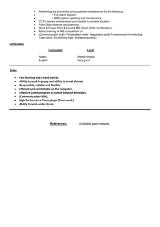  Performing the preventive and predictive maintenance for the following:
 • Fire Alarm System.
 • BMS system updating and maintenance.
 CCTV system maintenance and transfer to another location
 Fiber Optic Network and planning.
 Word & Power Point & Excel & MS Vision (ICDL Certification).
 Attend training at MIE competition on:
 (Communication skills- Presentation skills- Negotiation skills-Fundamental of marketing-
Team work- Six thinking hats- Entrepreneurship).
Languages
Languages Level
Arabic Mother tongue
English Very good
Skills
 Fast learning and a hard worker.
 Ability to work in group and ability to travel abroad.
 Responsible, reliable and flexible.
 Efficient and comfortable on the computer.
 Effective Communication & human Relation principles.
 (Communication skills).
 High Performance Team player (Team work).
 Ability to work under stress.
References: Available upon request.
 