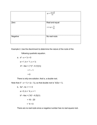 change quadratic equation to discriminant using the nature of the roots.Example<br /> 1. Find the x-intercept of y = 3x² - 6x + 4.<br />Solution: As already mentioned, the values of x for which 3x² - 6x + 4 = 0 give the x-intercepts of the function. We apply the quadratic formula in solving the equation.<br />3x² - 6x + 4 = 0<br />x = -(ˉ6)±(ˉ6)-4(3)(4)2(3)  =  6±ˉ126<br />Since ˉ12 is not a real number, the equation 3x² - 6x + 4 = 0 has no real root. This means that the parabola y = 3x² - 6x + 4 does not intersect the x-axis.<br />Let us write the equation in the form y = a(x – h)²+ k.<br />y = 3(x² – 2x)² + 4<br />   = 3(x – 1)² + 1<br />                   ∆ = b² - 4ac      Roots of ax² + bx + c = 0PositiveReal and distinct  r = -b-∆2a s = -b+∆2aZeroReal and equal r = s = ˉb2aNegativeNo real roots<br />Example 2. Use the disciminant to determine the nature of the roots of the <br />                   following quadratic equation.<br />x² - x + ¼ = 0<br />a = 1, b = ˉ1, c = ¼  <br />      b² - 4ac = (ˉ1)² - 4 (1)(¼)<br />         = 1 – 1<br />         = 0<br />There is only one solution, that is, a double root.<br />Note that x² - x = ½ = (x - ½), so that double root is ˉb/2a = ½. <br />5x² - 4x + 1 = 0<br />a = 5, b = ˉ4, c = 1<br />b² - 4ac = (ˉ4)² - 4 (5)(1)<br />        = 16 – 20<br />             = ˉ4 < 0<br />There are no real roots since a negative number has no real square root.<br />Exercises:<br /> Solve each by using the discriminant.<br />x² + 3x - ½ = 0<br />3x² - 5x – 7 = 0<br />6x² + 3x + 8 = 0<br />x² + 9x – 6 = 0<br />8x² - 12x + 4 = 0<br />-406401-414118Name: ___________________         Section: _______<br />Instructor: ________________     Date: _______        Rating: ____<br />Instruction: Use the Discriminant to determine the nature of the root of the following Quadratic Equations.<br />x2- 2x – 3=0