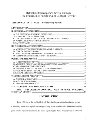 Rethinking Contemporary Revival Through
The Evaluation of “China’s Open Door and Revival”
TABLE OF CONTENTS ( MC 557—Contemporary Revival)
I. INTRODUCTION......................................................................................................................1
II. HISTORICAL PERSPECTIVE..............................................................................................1
A. THE CHINESE QUICKENING IN THE 1900S....................................................................2
B. CHINA REVIVAL IN 1980S- 2000......................................................................................3
C. THE OBSERVATIONS OF “CHINA’S OPEN DOOR AND REVIVAL”.............................4
D. PERSECUTION AND CHURCH GROWTH........................................................................5
E. FAITH OR FACE? .................................................................................................................6
III. THEOLOGICAL PERSPECTIVE........................................................................................7
A. A THEOLOGY OF SPIRIT-EMPOWERMENT IS NEEDED..............................................8
B. FEAR OF EMOTIONALISM ................................................................................................9
C. ATTITUDE OF THE PHARISEES QUENCHES THE SPIRIT..........................................10
D. TESTING THE AUTHENTICITY OF THE REVIVAL .....................................................12
IV. BIBLICAL PERSPECTIVE ................................................................................................12
A. A DEFINITION OF REVIVAL ..........................................................................................12
B. A NORMAL CHRISTIAN LIFE IN A HORIZONTAL MOVEMENT...............................13
C. A PASSION FOR GOD’S PRESENCE ...............................................................................14
D. THE FLOOR TIME—THE BENEFITS OF BROKENNESS ...........................................15
E. FOUR ASPECTS OF THE GREAT COMMISSION...........................................................16
F. REVIVAL VERSUS EVANGELISM....................................................................................17
V. MISSIOLOGICAL PERSPECTIVE.....................................................................................17
A. WORSHIP AND WITNESS.................................................................................................17
B. APOSTOLIC PARADIGM...................................................................................................18
C. END-TIME PHENOMENON .............................................................................................19
VI. CONCLUSION –MISSIONALAPPLICATION................................................................20
1999 THE CHALLENGE OF CHINA -- MINISTRY REPORT OF REVIVAL
CHRISTIAN CHURCH ............................................................................................................23
I. INTRODUCTION
From 1985 on, at the worldwide level, there has been a spiritual awakening toward
Christianity much more significant than previously. Some scholars mark 1985 as the turning
point for this “revival” awareness, the world experienced a World-Wide Revival in 1985, but
1
1
 