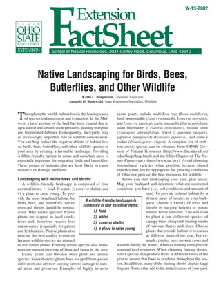FactSheet
                                                                                                               W-13-2002
                                       Extension

                      School of Natural Resources, 2021 Coffey Road, Columbus, Ohio 43210




             Native Landscaping for Birds, Bees,
               Butterflies, and Other Wildlife
                                       Kathi L. Borgmann, Graduate Associate
                                 Amanda D. Rodewald, State Extension Specialist, Wildlife



T   hroughout the world, habitat loss is the leading cause
    of species endangerment and extinction. In the Mid-
west, a large portion of the land has been cleared due to
                                                                  exotic plants include multiflora rose (Rosa multiflora),
                                                                  bush honeysuckle (Lonicera maackii, Lonicera morrowii,
                                                                  and Lonicera tatarica), garlic mustard (Alliaria petiolata),
agricultural and urbanization pressures, leaving marginal         asian bittersweet (Celastrus orbiculatus), russian olive
and fragmented habitats. Consequently, backyards play             (Elaeagnus angustifolia), privet (Ligustrum vulgare),
an increasingly important role in wildlife conservation.          japanese honeysuckle (Lonicera japonica), and dame’s
You can help reduce the negative effects of habitat loss          rocket (Potamogeton crispus). A complete list of prob-
on birds, bees, butterflies, and other wildlife species in        lem exotic species can be obtained from ODNR Divi-
your area by creating a favorable landscape. Providing            sion of Natural Resources (http://www.dnr.state.oh.us/
wildlife-friendly habitat in urban and suburban areas is          odnr/dnap/dnap.html) and the Ohio Chapter of The Na-
especially important for migrating birds and butterflies.         ture Conservancy (http://www.tnc.org). Avoid choosing
These groups of animals also are least likely to cause            horticultural varieties when possible because altered
nuisance or damage problems.                                      varieties may not be appropriate for growing conditions
                                                                  of Ohio nor provide the best resources for wildlife.
Landscaping with native trees and shrubs                             Before you start landscaping your yard, plan ahead.
   A wildlife-friendly landscape is composed of four              Map your backyard and determine what environmental
essential items: 1) food, 2) water, 3) cover or shelter, and      conditions you have (i.e., soil conditions and amount of
4) a place to raise young. To pro-                                                    sun). To provide optimal habitat for a
vide the most beneficial habitat for                                                  diverse array of species in your back-
                                             A wildlife-friendly landscape is
birds, bees, and butterflies, native                                                  yard, choose a variety of trees and
                                           composed of four essential items:
trees and shrubs should be empha-                                                     shrubs of varying heights to mimic
sized. Why native species? Native                 1) food                             natural forest structure. You will want
plants are adapted to local condi-                2) water                            to plant a few different species of
tions and, therefore require less                 3) cover or shelter                 canopy trees, along with fruiting shrubs
maintenance (especially irrigation                                                    of various shapes and sizes. Choose
                                                  4) a place to raise young
and fertilization). Native plants also                                                plants that provide habitat or resources
provide the best quality resources                                                    at different times of the year. For ex-
because wildlife species are adapted                                                  ample, conifer trees provide cover and
to use native plants. Planting native species also main-          warmth during the winter, whereas fruiting trees provide
tains the natural diversity of flora and fauna in the area.       seasonal food resources. When choosing fruiting shrubs,
   Exotic plants can threaten other plant and animal              select species that produce fruits at different times of the
species. Several exotic plants have escaped from garden           year to ensure that food is available throughout the sea-
cultivation and are now causing serious damage to natu-           son. In addition, many of the fruiting shrubs display large
ral areas and preserves. Examples of highly invasive              fragrant flowers that add to the attractiveness of your yard.
 