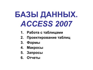 БАЗЫ ДАННЫХ.
ACCESS 2007
1. Работа с таблицами
2. Проектирование таблиц
3. Формы
4. Макросы
5. Запросы
6. Отчеты
 