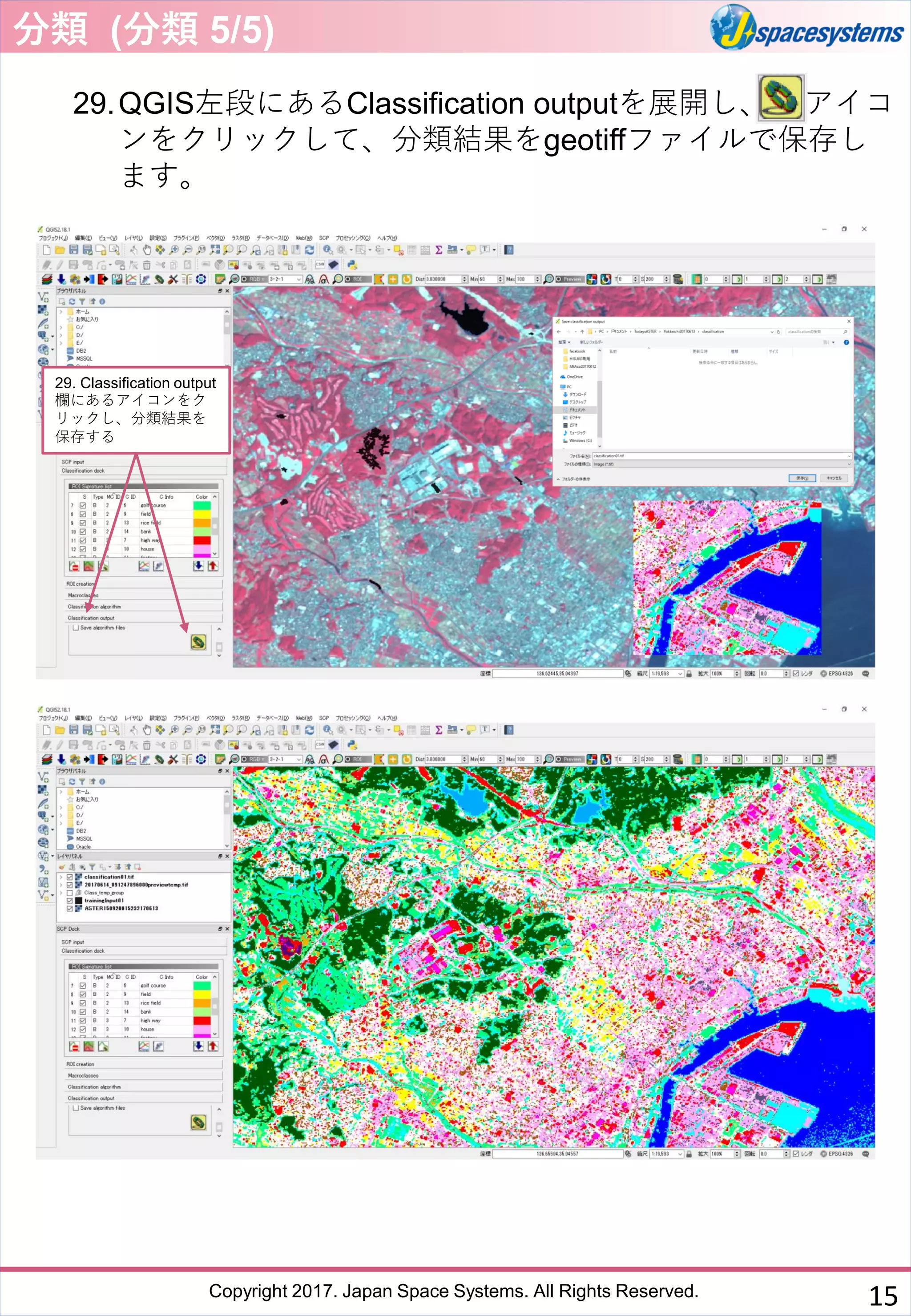Copyright 2017. Japan Space Systems. All Rights Reserved.
29.QGIS左段にあるClassification outputを展開し、 アイコ
ンをクリックして、分類結果をgeotiffファイルで保存し
ます。
29. Classification output
欄にあるアイコンをク
リックし、分類結果を
保存する
分類 (分類 5/5)
15
 