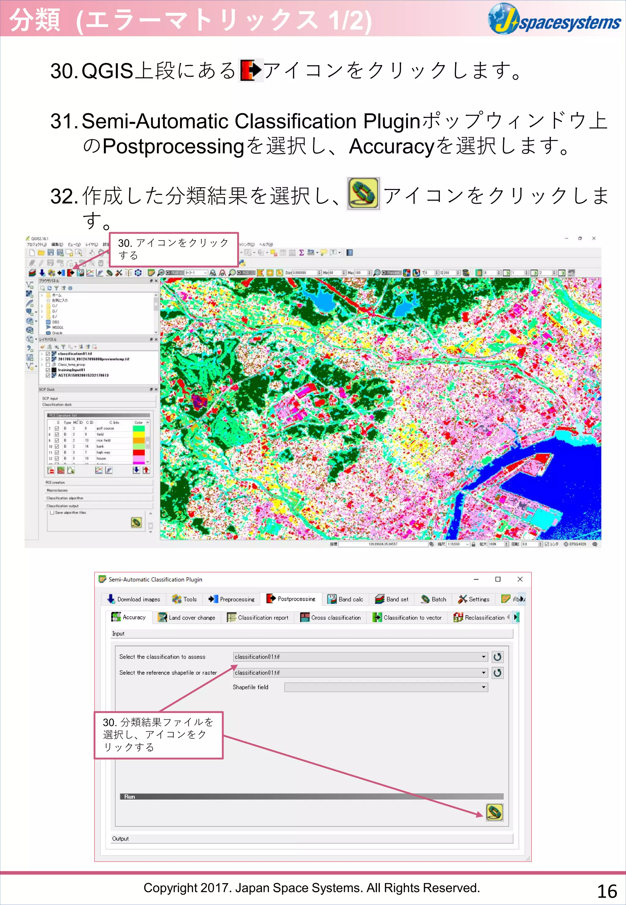 Copyright 2017. Japan Space Systems. All Rights Reserved.
30.QGIS上段にある アイコンをクリックします。
31.Semi-Automatic Classification Pluginポップウィンドウ上
のPostprocessingを選択し、Accuracyを選択します。
32.作成した分類結果を選択し、 アイコンをクリックしま
す。
分類 (エラーマトリックス 1/2)
30. アイコンをクリック
する
30. 分類結果ファイルを
選択し、アイコンをク
リックする
16
 