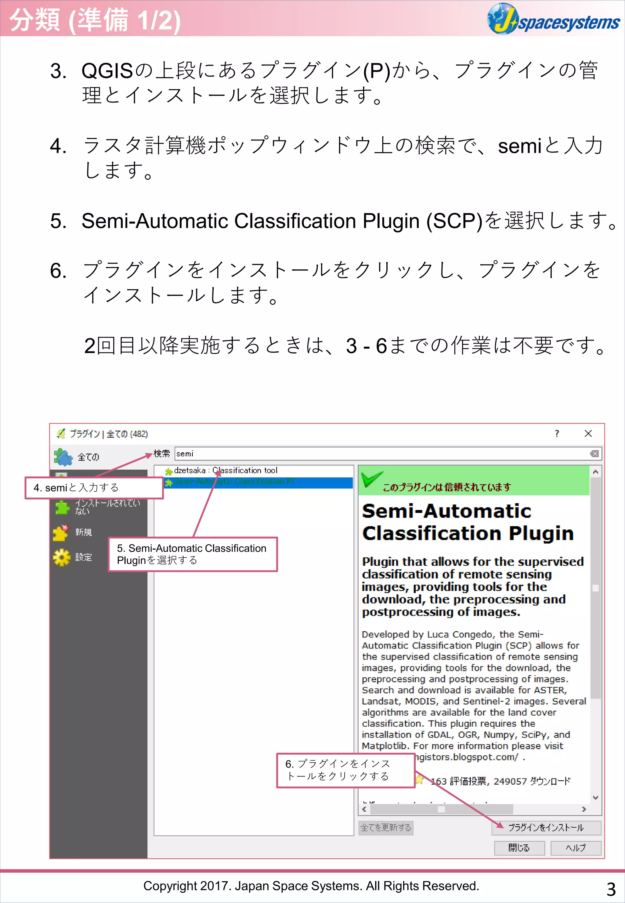 Copyright 2017. Japan Space Systems. All Rights Reserved.
3. QGISの上段にあるプラグイン(P)から、プラグインの管
理とインストールを選択します。
4. ラスタ計算機ポップウィンドウ上の検索で、semiと入力
します。
5. Semi-Automatic Classification Plugin (SCP)を選択します。
6. プラグインをインストールをクリックし、プラグインを
インストールします。
2回目以降実施するときは、3 - 6までの作業は不要です。
5. Semi-Automatic Classification
Pluginを選択する
4. semiと入力する
6. プラグインをインス
トールをクリックする
分類 (準備 1/2)
3
 