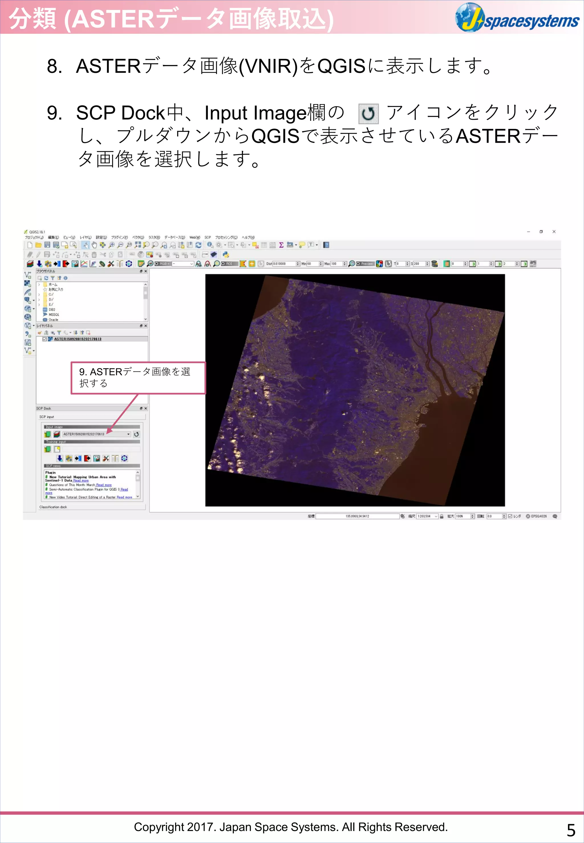 Copyright 2017. Japan Space Systems. All Rights Reserved.
8. ASTERデータ画像(VNIR)をQGISに表示します。
9. SCP Dock中、Input Image欄の アイコンをクリック
し、プルダウンからQGISで表示させているASTERデー
タ画像を選択します。
9. ASTERデータ画像を選
択する
分類 (ASTERデータ画像取込)
5
 
