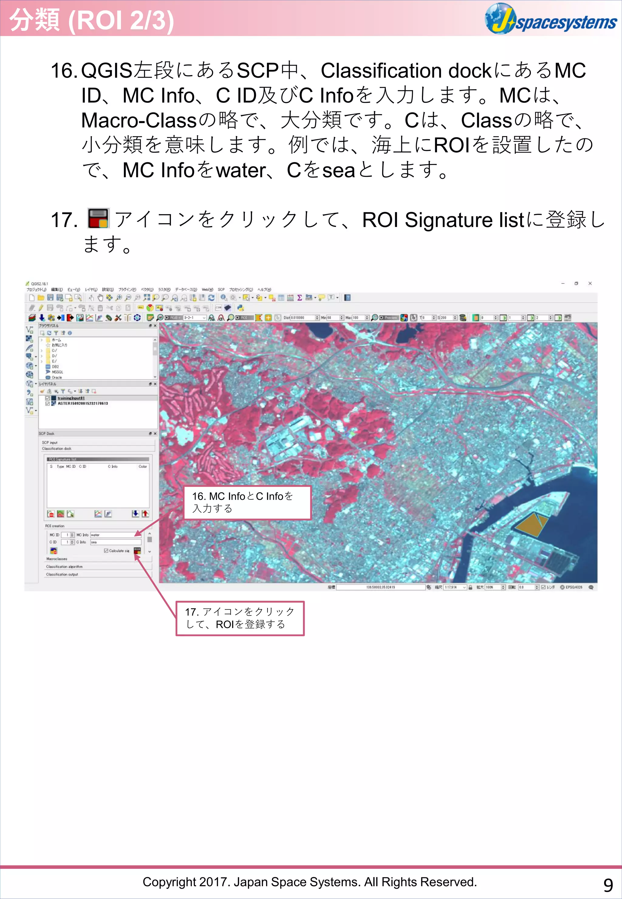 Copyright 2017. Japan Space Systems. All Rights Reserved.
16.QGIS左段にあるSCP中、Classification dockにあるMC
ID、MC Info、C ID及びC Infoを入力します。MCは、
Macro-Classの略で、大分類です。Cは、Classの略で、
小分類を意味します。例では、海上にROIを設置したの
で、MC Infoをwater、Cをseaとします。
17. アイコンをクリックして、ROI Signature listに登録し
ます。
16. MC InfoとC Infoを
入力する
分類 (ROI 2/3)
17. アイコンをクリック
して、ROIを登録する
9
 