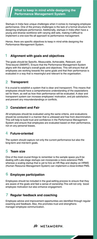 Startups in India face unique challenges when it comes to managing employee
performance. One of the primary challenges is the lack of a formal structure for
designing employee performance. Additionally, startups in India often have a
young and diverse workforce with varying skill sets, making it difficult to
implement a one-size-fits-all approach to performance management.
Hence, there are specific objectives to keep in mind while designing the
Performance Management System.
The system should capture not only the current performance but also the
long-term and mid-term goals.
Future-oriented
One of the most crucial things to remember is the sample space you’ll be
dealing with.Late-stage startups can incorporate a more extensive PMS
whereas a scaling startup that is yet to hire an HR Rep and deploy an HRMS
(Human Resource Management System) can implement a close-knitted PMS.
Team size
Employees should be included in the goal-setting process to ensure that they
are aware of the goals and feel a sense of ownership.This will not only boost
employee motivation but also enhance engagement.
Employee participation
Employee advice and improvement opportunities are identified through regular
coaching and feedback. Also, this promotes trust and strengthens
manager-employee communication.
Regular feedback and coaching
The goals should be Specific, Measurable, Achievable, Relevant, and
Time-bound (SMART). Ensure that the Performance Management System
aligns with the startup's overall goals and objectives. This will ensure that all
employees are working towards the same goals and that their performance is
evaluated in a way that is meaningful and relevant to the organisation.
Alignment with goals and objectives
It is crucial to establish a system that is clear and transparent. This means that
employees should have a comprehensive understanding of the expectations
set for them, as well as how their performance will be evaluated. A clear and
transparent system can increase employees' motivation, and job satisfaction,
and prevent any misunderstandings or conflicts.
Transparent
All employees should be evaluated using the same criteria, and evaluations
should be conducted in a manner that is unbiased and free from discrimination.
This will help to build trust and confidence in the Performance Management
System and ensure that employees are evaluated based on their performance,
not on any personal biases.
Consistent and Fair
What to keep in mind while designing the
Performance Management System
 