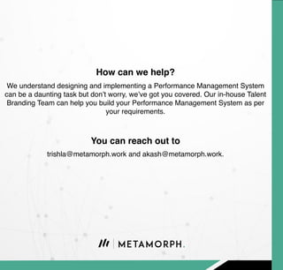 We understand designing and implementing a Performance Management System
can be a daunting task but don’t worry, we’ve got you covered. Our in-house Talent
Branding Team can help you build your Performance Management System as per
your requirements.
How can we help?
trishla@metamorph.work and akash@metamorph.work.
You can reach out to
 