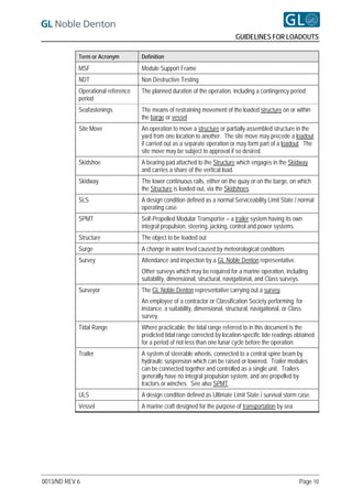 GUIDELINES FOR LOADOUTS

            Term or Acronym         Definition
            MSF                     Module Support Frame
            NDT                     Non Destructive Testing
            Operational reference   The planned duration of the operation, including a contingency period.
            period
            Seafastenings           The means of restraining movement of the loaded structure on or within
                                    the barge or vessel
            Site Move               An operation to move a structure or partially assembled structure in the
                                    yard from one location to another. The site move may precede a loadout
                                    if carried out as a separate operation or may form part of a loadout. The
                                    site move may be subject to approval if so desired.
            Skidshoe                A bearing pad attached to the Structure which engages in the Skidway
                                    and carries a share of the vertical load.
            Skidway                 The lower continuous rails, either on the quay or on the barge, on which
                                    the Structure is loaded out, via the Skidshoes.
            SLS                     A design condition defined as a normal Serviceability Limit State / normal
                                    operating case.
            SPMT                    Self-Propelled Modular Transporter – a trailer system having its own
                                    integral propulsion, steering, jacking, control and power systems.
            Structure               The object to be loaded out
            Surge                   A change in water level caused by meteorological conditions
            Survey                  Attendance and inspection by a GL Noble Denton representative.
                                    Other surveys which may be required for a marine operation, including
                                    suitability, dimensional, structural, navigational, and Class surveys.
            Surveyor                The GL Noble Denton representative carrying out a survey.
                                    An employee of a contractor or Classification Society performing, for
                                    instance, a suitability, dimensional, structural, navigational, or Class
                                    survey.
            Tidal Range             Where practicable, the tidal range referred to in this document is the
                                    predicted tidal range corrected by location-specific tide readings obtained
                                    for a period of not less than one lunar cycle before the operation.
            Trailer                 A system of steerable wheels, connected to a central spine beam by
                                    hydraulic suspension which can be raised or lowered. Trailer modules
                                    can be connected together and controlled as a single unit. Trailers
                                    generally have no integral propulsion system, and are propelled by
                                    tractors or winches. See also SPMT.
            ULS                     A design condition defined as Ultimate Limit State / survival storm case.
            Vessel                  A marine craft designed for the purpose of transportation by sea.




0013/ND REV 6                                                                                             Page 10
 