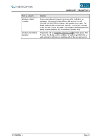 GUIDELINES FOR LOADOUTS

            Term or Acronym         Definition
            Weather restricted      A marine operation which can be completed within the limits of an
            operation               operational reference period with a favourable weather forecast
                                    (generally less than 72 hours), taking contingencies into account. The
                                    design environmental condition need not reflect the statistical extremes
                                    for the area and season. A suitable factor should be applied between the
                                    design weather conditions and the operational weather limits.
            Weather un-restricted   An operation with an operational reference period generally greater than
            operation               72 hours. The design weather conditions for such an operation shall be
                                    set in accordance with extreme statistical data for the area and season.




0013/ND REV 6                                                                                         Page 11
 