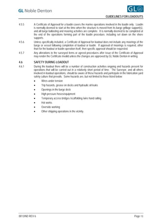 GUIDELINES FOR LOADOUTS

4.5.5      A Certificate of Approval for a loadin covers the marine operations involved in the loadin only. Loadin
           is normally deemed to start at the time when the structure is moved from its barge grillage support(s),
           and all barge ballasting and mooring activities are complete. It is normally deemed to be completed at
           the end of the operations forming part of the loadin procedure, including set down on the shore
           supports.
4.5.6      Unless specifically included, a Certificate of Approval for loadout does not include any moorings of the
           barge or vessel following completion of loadout or loadin. If approval of moorings is required, other
           than for the loadout or loadin operation itself, then specific approval should be requested.
4.5.7      Any alterations to the surveyed items or agreed procedures after issue of the Certificate of Approval
           may render the Certificate invalid unless the changes are approved by GL Noble Denton in writing.

4.6        SAFETY DURING LOADOUT
4.6.1      During the loadout there will be a number of construction activities ongoing and hazards present for
           operations that will be carried out in a relatively short period of time. The Surveyor, and all others
           involved in loadout operations, should be aware of these hazards and participate in the fabrication yard
           safety culture that prevails. Some hazards are, but not limited to those listed below:
                 Wires under tension
                 Trip hazards, grease on decks and hydraulic oil leaks
                 Openings in the barge deck
                 High pressure hoses/equipment
                 Temporary access bridges /scaffolding /wire hand railing
                 Hot works
                 Overside working
                 Other shipping operations in the vicinity.




0013/ND REV 6                                                                                             Page 13
 