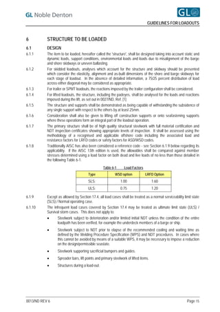 GUIDELINES FOR LOADOUTS


6          STRUCTURE TO BE LOADED
6.1        DESIGN
6.1.1      The item to be loaded, hereafter called the 'structure', shall be designed taking into account static and
           dynamic loads, support conditions, environmental loads and loads due to misalignment of the barge
           and shore skidways or uneven ballasting.
6.1.2      For skidded loadouts, analyses which account for the structure and skidway should be presented
           which consider the elasticity, alignment and as-built dimensions of the shore and barge skidways for
           each stage of loadout. In the absence of detailed information, a 75/25 percent distribution of load
           across either diagonal may be considered as appropriate.
6.1.3      For trailer or SPMT loadouts, the reactions imposed by the trailer configuration shall be considered.
6.1.4      For lifted loadouts, the structure, including the padeyes, shall be analysed for the loads and reactions
           imposed during the lift, as set out in 0027/ND, Ref. [1]
6.1.5      The structure and supports shall be demonstrated as being capable of withstanding the subsidence of
           any single support with respect to the others by at least 25mm.
6.1.6      Consideration shall also be given to lifting off construction supports or onto seafastening supports
           where these operations form an integral part of the loadout operation.
6.1.7      The primary structure shall be of high quality structural steelwork with full material certification and
           NDT inspection certificates showing appropriate levels of inspection. It shall be assessed using the
           methodology of a recognised and applicable offshore code including the associated load and
           resistance factors for LRFD codes or safety factors for ASD/WSD codes.
6.1.8      Traditionally AISC has also been considered a reference code - see Section 6.1.9 below regarding its
           applicability. If the AISC 13th edition is used, the allowables shall be compared against member
           stresses determined using a load factor on both dead and live loads of no less than those detailed in
           the following Table 6-1.
                                                  Table 6-1      Load Factors
                                       Type               WSD option            LRFD Option
                                       SLS:                   1.00                    1.60
                                       ULS:                   0.75                    1.20

6.1.9      Except as allowed by Section 17.4, all load cases shall be treated as a normal serviceability limit state
           (SLS) / Normal operating case.
6.1.10     The infrequent load cases covered by Section 17.4 may be treated as ultimate limit state (ULS) /
           Survival storm cases. This does not apply to:
                 Steelwork subject to deterioration and/or limited initial NDT unless the condition of the entire
                  loadpath has been verified, for example the underdeck members of a barge or ship.
                 Steelwork subject to NDT prior to elapse of the recommended cooling and waiting time as
                  defined by the Welding Procedure Specification (WPS) and NDT procedures. In cases where
                  this cannot be avoided by means of a suitable WPS, it may be necessary to impose a reduction
                  on the design/permissible seastate.
                 Steelwork supporting sacrificial bumpers and guides.
                 Spreader bars, lift points and primary steelwork of lifted items.
                 Structures during a load-out.




0013/ND REV 6                                                                                              Page 15
 