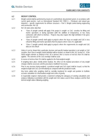 GUIDELINES FOR LOADOUTS


6.2        WEIGHT CONTROL
6.2.1      Weight control shall be performed by means of a well defined, documented system, in accordance with
           current good practice, such as International Standard ISO 19901-5 – Petroleum and natural gas
           industries – specific requirements for offshore structures – Part 5: Weight control during engineering
           and construction, Ref. [4]
6.2.2      Ref. [4] states (inter alia) that:
                  “Class A (weight control) will apply if the project is weight- or CoG- sensitive for lifting and
                   marine operations or during operation (with the addition of temporaries), or has many
                   contractors with which to interface. Projects may also require this high definition if risk gives
                   cause for concern”.
                  “Class B (weight control) shall apply to projects where the focus on weight and CoG is less
                   critical for lifting and marine operations than for projects where Class A is applicable”.
                  “Class C (weight control) shall apply to projects where the requirements for weight and CoG
                   data are not critical”.

6.2.3      Unless it can be shown that a particular structure and specific loadout operation is not weight or CoG
           sensitive, then Class A weight control definition will be needed, as shown in Ref. [4], Section 4.2. If the
           50/50 weight estimate as defined in Ref. [4] is derived, then a reserve of not less than 5% shall be
           applied. The extremes of the CoG envelope shall be used.
6.2.4      A reserve of not less than 3% shall be applied to the final weighed weight.
6.2.5      If weighing takes place shortly before loadout, the effect on the loadout procedures of any weight
           changes shall be assessed, and the procedures modified if necessary.
6.2.6      Prior to any structure being weighed, a predicted weight and CoG report shall be issued, so that the
           weighed weight and CoG can immediately be compared with the predicted results.
6.2.7      Any items added after weighing shall be carefully monitored for weight and position to facilitate
           accurate calculation of a final loadout weight and centre of gravity.
6.2.8      A responsible engineer shall provide a statement verifying the adequacy of existing calculations and
           analyses following reconciliation with the weight and CoG values used in those analyses and the final
           derived weight values following weighing.




0013/ND REV 6                                                                                                Page 16
 