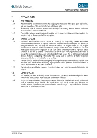 GUIDELINES FOR LOADOUTS


7          SITE AND QUAY
7.1        SITE CAPACITY
7.1.1      A statement shall be submitted showing the adequacy for the loadout of the quay, quay approaches,
           wall and foundations. This can be in the form of historical data.
7.1.2      A statement shall be submitted showing the capacity of all mooring bollards, winches and other
           attachments to be used for the loadout.
7.1.3      Compatibility between quay strength and elasticity, and the support conditions used for analysis of the
           structure, shall be demonstrated where appropriate.

7.2        MARINE ASPECTS
7.2.1      Bathymetric information for the area covered or crossed by the barge during loadout, post-loadout
           operations and sailaway shall be supplied. Underkeel clearance shall not normally be less than 1.0 m
           during the period for which the barge is in position for loadout. This may be relaxed to 0.5 m, subject
           to confidence in the lowest predicted water levels, and provided a check of the loadout area has been
           made by bar sweep, divers’ inspection or side-scan survey sufficiently recently to represent actual
           conditions at the time of loadout. Where there is a risk of debris reducing underkeel clearance, a
           sweep shall be made immediately prior to the barge berthing to ensure that no debris exists that could
           damage the barge keel plating. The results of the sweep shall be confirmed by further soundings
           check around the barge perimeter after barge berthing.
7.2.2      For tidal loadouts, an easily readable tide gauge shall be provided adjacent to the loadout quay in such
           a location that it will not be obscured during any stage of the loadout operation. Where the tide level is
           critical, the correct datum should be established.
7.2.3      Port authority approval for the operation should be obtained, and control of marine traffic instituted, as
           required.

7.3        LOADOUT PATH
7.3.1      The loadout path shall be freshly graded prior to loadout, pot holes filled and compacted, debris
           removed and obstructions to the loadout path identified and removed.
7.3.2      Where a structure cannot be loaded out directly onto a barge or vessel without turning, turning radii
           shall be maximised where possible. For small turning radii, lateral supports /restraints shall be
           installed between the trailer and the structure /loadout frame /cribbage. It is possible that a site move
           may be part of the loadout operation.




0013/ND REV 6                                                                                               Page 17
 