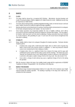 GUIDELINES FOR LOADOUTS


8          BARGE
8.1        CLASS
8.1.1      The barge shall be classed by a recognised IACS Member. Alternatively, structural drawings and
           results of structural analyses shall be supplied to GL Noble Denton for review. Additional surveys may
           be required by GL Noble Denton.
8.1.2      The loads induced during loadout, including longitudinal bending, loads on internal structure and local
           loads, shall be checked to be within the approved design capabilities.
8.1.3      Mooring attachments and all attachments for jacking or winching shall be demonstrated to be adequate
           for the loads anticipated during or after loadout. See also Section 10.
8.1.4      Some loadout operations may temporarily invalidate the class or loadline certificate, and it will be
           necessary for any items temporarily removed for loadout be reinstated after loadout. This may apply if,
           for instance, holes have been cut in the deck for ballasting, if towing connections have been removed
           or, in some instances, after grounding on a pad. In such cases the vessel must be brought back into
           class prior to sailaway.

8.2        STABILITY
8.2.1      Barge stability shall be shown to be adequate throughout the loadout operation. Particular attention
           should be paid to:
                 A loadout onto a barge with a small metacentric height, where an offset centre of gravity may
                  induce a heel or trim as the structure transfer is completed – i.e. when any transverse moment
                  ceases to be restrained by the shore skidways or trailers.
                 A loadout where there is a significant friction force between the barge and the quay wall,
                  contributed to by the reaction from the pull on system and the moorings. The friction may cause
                  “hang-up” by resisting the heel or trim, until the pull-on reaction is released, or the friction force
                  is overcome, whereupon a sudden change of heel or trim may result. (See also Section 14.5).
                 Cases where a change of wind velocity may cause a significant change of heel or trim during
                  the operation.

8.2.2      After the structure is fully on the barge, then stability should comply with the requirements of 0030/ND
           “Guidelines for Marine Transportations”, Ref. [2] and those of the flag state.

8.3        BARGE FREEBOARD
8.3.1      The minimum barge freeboard during loadout shall be 0.5 m plus 50% of the maximum wave height
                                                                                                                           6
           expected during the loadout operation. The bunding of openings in the barge deck shall also be
           considered for low freeboards.




0013/ND REV 6                                                                                                  Page 18
 