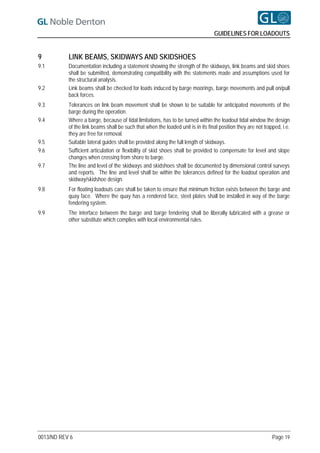 GUIDELINES FOR LOADOUTS


9          LINK BEAMS, SKIDWAYS AND SKIDSHOES
9.1        Documentation including a statement showing the strength of the skidways, link beams and skid shoes
           shall be submitted, demonstrating compatibility with the statements made and assumptions used for
           the structural analysis.
9.2        Link beams shall be checked for loads induced by barge moorings, barge movements and pull on/pull
           back forces.
9.3        Tolerances on link beam movement shall be shown to be suitable for anticipated movements of the
           barge during the operation.
9.4        Where a barge, because of tidal limitations, has to be turned within the loadout tidal window the design
           of the link beams shall be such that when the loaded unit is in its final position they are not trapped, i.e.
           they are free for removal.
9.5        Suitable lateral guides shall be provided along the full length of skidways.
9.6        Sufficient articulation or flexibility of skid shoes shall be provided to compensate for level and slope
           changes when crossing from shore to barge.
9.7        The line and level of the skidways and skidshoes shall be documented by dimensional control surveys
           and reports. The line and level shall be within the tolerances defined for the loadout operation and
           skidway/skidshoe design.
9.8        For floating loadouts care shall be taken to ensure that minimum friction exists between the barge and
           quay face. Where the quay has a rendered face, steel plates shall be installed in way of the barge
           fendering system.
9.9        The interface between the barge and barge fendering shall be liberally lubricated with a grease or
           other substitute which complies with local environmental rules.




0013/ND REV 6                                                                                                  Page 19
 