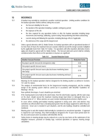 GUIDELINES FOR LOADOUTS


10         MOORINGS
10.1       A loadout may normally be considered a weather restricted operation. Limiting weather conditions for
           the loadout operation shall be defined, taking into account:
                 the forecast reliability for the area
                 the duration of the operation including a suitable contingency period
                 the exposure of the site
                 the time required for any operations before or after the loadout operation including barge
                  movements and moorings, ballasting, system testing, final positioning and initial seafastening
                 currents during and following the operation, including blockage effects if applicable
                 the wind area of the cargo and the barge/vessel.

10.2       Unless agreed otherwise with GL Noble Denton, for loadout operations with an operational duration of
           no more than 24 hours the maximum forecast seastate shall not exceed the design seastate multiplied
           by the applicable factor from Table 10-1 below. For operations with other durations alternative factors
           apply and should be agreed with GL Noble Denton. The forecast wind and current shall be similarly
           considered when their effects on the operation or structure are significant.
                                          Table 10-1     Seastate Reduction Factor
            Weather Forecast Provision                                                     Reduction Factor
            No project-specific forecast (in emergencies only)                                   0.50
            One project-specific forecast source                                                 0.65
            One project-specific forecast source plus local wave monitoring (wave
                                                                                                 0.70
            rider buoy)
            One project-specific forecast source plus local wave monitoring and local
                                                                                                 0.75
            meteorologist

10.3       Moorings for the loadout operation shall be designed for the limiting weather as defined in Sections       6
           10.1 and 10.2 above.
10.4       The analysis of environmental forces for the barge/vessel mooring arrangement, and the resulting
           design of the mooring system shall be carried out in accordance with 0032/ND “Guidelines for
           Moorings”, Ref [3].
10.5       New synthetic lines/ropes, if used, should be pre-stretched.
10.6       If the mooring load is to be held on the winch brake, then the winch brake capacity, with the outer wrap
           on the drum, should exceed the maximum mooring design load (intact or damaged) times by a
           minimum factor of 1.2. Where winches are used, tension monitoring devices/meters shall be used.
10.7       In cases where existing yard loadout mooring equipment is being used, wires and winches may
           sometimes be offered which have a breaking load greater than the barge equipment to which they are
           connected. Great care is needed in such situations, and the wire loadings should be controlled and
           monitored.
10.8       Mooring prior to and after loadout shall normally be considered an unrestricted operation. If approval
           is required for such moorings, they shall normally be designed to the 10 year return period storm for
           the area and season and in accordance with 0032/ND, Ref [3].
10.9       Safety factors in mooring design may be reduced on a case by case basis on the submission of risk
           mitigation measures, provision of standby tugs, restricted operations or rigorous mooring design
           calculations.




0013/ND REV 6                                                                                             Page 20
 