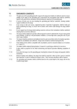 GUIDELINES FOR LOADOUTS


11         GROUNDED LOADOUTS
11.1       The plan area of the grounding pad with respect to the barge keel shall be of sufficient extent to ensure
           stability of the edges of the grounding pad. Geotechnical site investigation data shall be submitted
           together with geotechnical calculations demonstrating the capacity of the grounding pad.
11.2       A survey of levels over an area including the grounding pad shall be submitted, showing suitable
           support conditions for the barge.
11.3       A bar sweep or side-scan survey, supported by divers’ inspection if appropriate, shall be made just
           before positioning the barge, to ensure that no debris exists which could damage the barge bottom
           plating.
11.4       If even support over the barge bottom plating cannot be achieved, then calculations shall be submitted
           showing that no overstress will occur.
11.5       The barge shall be ballasted to provide sufficient ground reaction to withstand the 10 year return period
           storm loadings, in both pre and post-loadout conditions, at mean high water spring tide and 10 year
           storm surge condition.
11.6       The barge should be positioned and ballasted onto the pad several tides before the loadout operation,
           to allow for consolidation and settlement. Barge levels should be monitored during this time.
11.7       Final skidway levels shall be compatible with assumptions used for structural analysis as in Sections
           6.1.1 and 6.1.2.
11.8       The ballast shall be adjusted during loadout, if required, to avoid barge settlement or overstress.
11.9       A plan shall be prepared for the initial seafastening and float-off operation following completion of
           loadout.
11.10      Even when the barge is on the grounding pad, mooring lines between the barge and quayside shall be
           maintained.
11.11      Between loadout and sailaway, the barge keel shall be inspected, either by diver survey or internal
           tank inspection, in order to maintain the barge in class. Class surveyor attendance will be required.
11.12      The grounding pad elevation shall be defined based on the actual depth of the barge and not the
           moulded barge depth.




0013/ND REV 6                                                                                              Page 21
 