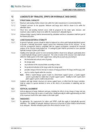 GUIDELINES FOR LOADOUTS


13         LOADOUTS BY TRAILERS, SPMTS OR HYDRAULIC SKID-SHOES
13.1       STRUCTURAL CAPACITY
13.1.1     Maximum axle loading shall be shown to be within the trailer manufacturer's recommended limits.
13.1.2     "Footprint" pressure on the quayside, linkbeam and barge deck shall be shown to be within the
           allowable values.
13.1.3     Shear force and bending moment curves shall be prepared for the trailer spine structure, and
           maximum values shall be shown to be within the manufacturer's allowable figures.
13.1.4     Linkspan bridge capacity shall be demonstrated by calculation and these calculations shall form part of
           the loadout procedure.

13.2       LOAD EQUALISATION & STABILITY
13.2.1     In general, hydraulic systems should be linked or balanced as a three point hydraulically linked system
           to provide a statically determinate support system thus minimising torsion on the structure. In any
           event the arrangement shall be compatible with the support assumptions considered for structural
           analysis of the structure being loaded out. A contingency plan shall be presented to cover potential
           hydraulic leakage or power pack failure.
13.2.2     Stability of the hydraulic system to resist overturning shall be shown to be adequate, particularly when
           a 3-point hydraulic linkage system is proposed. The centre of action of the structure CoG shall remain
           within the middle quarter of the trailer support base, taking into account any uncertainty in:
                  the horizontal and vertical centre of gravity,
                  the design wind,
                  any inclination of the structure/trailer assembly on shore,
                  the predicted inclination of the barge under the design wind,
                  possible change of heel or trim due to release of hang-up between the barge and the quay, and
                  any free surface liquids within the structure.
           Note: Whilst a 3-point linkage system results in a determinate support system, a 3-point support
                     system is generally less stable than a 4-point support system. Stability for both 3 point and 4
                     point support systems shall be documented.
13.2.3     Loadouts with high slender structures on narrow support bases, or offset from the barge centreline,
           shall be subject to special attention in terms of the effects of uncertainties in ballasting and de-
           ballasting.

13.3       VERTICAL ALIGNMENT
13.3.1     Vertical alignment of barge, linkbeam and quay, including the effects of any change of slope and any
           movement of the barge due to wave or swell action, should generally be within approximately one third
           of the maximum travel of the axles relative to the trailer spine.

13.4       SKIDSHOES
13.4.1     As appropriate, the requirements for trailers and SPMTs shall also apply to hydraulically operated
           skidshoes. The stability of hydraulic skidshoes transverse to their line of action shall be demonstrated
           to be adequate. Attention should be paid to the effects listed in Section 13.2.2.




0013/ND REV 6                                                                                              Page 24
 