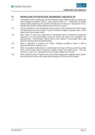 GUIDELINES FOR LOADOUTS


14         PROPULSION SYSTEM DESIGN, REDUNDANCY AND BACK-UP
14.1       The propulsion system, including back-up and contingency systems shall be designed according to the
           Class of loadout as defined in Table 5-1, and as shown in Table 14-1 . Requirements for skidded
           loadouts include propulsion by wire and winch, hydraulic jacks or stand jacks. Requirements for non-
           propelled trailer loadouts include propulsion by wire and winch or tractors.
14.2       “System redundancy” means that adequate back-up systems shall be provided such that the loadout
           can still proceed in the event of failure of any one mechanical component, hydraulic system, control
           system, prime mover or power source.
14.3       Where Table 14-1 states that a requirement is “recommended” and it is not planned to provide that
           requirement, a risk assessment shall be carried out, and the risks shown to be acceptable to the
           approving office. “Recommended” shall be taken to read “required” if a foreseeable failure could
           extend the operation outside the planned window.
14.4       Where a requirement is assumed to be “built-in”, including reversibility of motion, it shall be
           demonstrated that this is indeed the case.
14.5       Where the propulsion method induces a reaction between the barge and the quay, then the possible
           effects of this reaction shall be considered, including “hang-up” and sudden release. (See also
           Sections 8.2.1 and 13.2.2). Mooring line tensions may also contribute to the reaction.
14.6       Where a pull back system is required, and is achieved by de-rigging and re-rigging the pull on system,
           then the time taken to achieve this shall be defined, taking into account the Class of loadout.




0013/ND REV 6                                                                                           Page 25
 