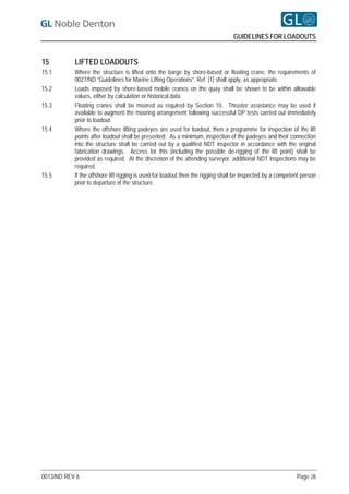 GUIDELINES FOR LOADOUTS


15         LIFTED LOADOUTS
15.1       Where the structure is lifted onto the barge by shore-based or floating crane, the requirements of
           0027/ND “Guidelines for Marine Lifting Operations”, Ref. [1] shall apply, as appropriate.
15.2       Loads imposed by shore-based mobile cranes on the quay shall be shown to be within allowable
           values, either by calculation or historical data.
15.3       Floating cranes shall be moored as required by Section 10. Thruster assistance may be used if
           available to augment the mooring arrangement following successful DP tests carried out immediately
           prior to loadout.
15.4       Where the offshore lifting padeyes are used for loadout, then a programme for inspection of the lift
           points after loadout shall be presented. As a minimum, inspection of the padeyes and their connection
           into the structure shall be carried out by a qualified NDT inspector in accordance with the original
           fabrication drawings. Access for this (including the possible de-rigging of the lift point) shall be
           provided as required. At the discretion of the attending surveyor, additional NDT inspections may be
           required.
15.5       If the offshore lift rigging is used for loadout then the rigging shall be inspected by a competent person
           prior to departure of the structure.




0013/ND REV 6                                                                                               Page 28
 