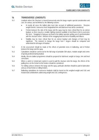 GUIDELINES FOR LOADOUTS


16         TRANSVERSE LOADOUTS
16.1       Loadouts where the Structure is moved transversely onto the barge require special consideration and
           care, for various, but not limited to, the following reasons:
                  In nearly all cases the ballast plan must take account of additional parameters. Structure
                   weight transfer, transverse heel, longitudinal trim and tidal level must all be considered.
                  Friction between the side of the barge and the quay may be more critical than for an end-on
                   loadout, as there may be a smaller righting moment available in heel than in trim to overcome
                   this force. Snagging or hang-up can lead to the ballast operator getting out of synchronisation
                   with the structure travel. Release of the snagging load has led to instability and failures.
                  Stability may be more critical than for an end-on loadout and changes of heel may be
                   significant. The moment to change the barge heel 1 degree should be computed and
                   understood for all stages of loadout.

16.2       A risk assessment should be made of the effects of potential errors in ballasting, and of friction
           between the barge and the quay.
16.3       Calculations should be carried out for the full range of probable GM values, module weight and centre
           of gravity predicted during loadout.
16.4       Ideally, discrete ballast programmes should be prepared for tidal level, weight on barge, trim and heel
           corrections.
16.5       Where a winch or strand jack system is used to pull the structure onto the barge, the effects of the
           pulling force on the friction on the fenders should be considered.
16.6       For sliding surfaces between the barge and the quay, particular attention should be paid to lubrication
           and use of low friction or rolling fenders.
16.7       Ballasting calculations for transverse loadouts shall be based on the weighed weight and CoG and
           include load combinations addressing weight and CoG contingencies.




0013/ND REV 6                                                                                            Page 29
 