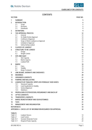 GUIDELINES FOR LOADOUTS

                                         CONTENTS
SECTION                                                                       PAGE NO.
1    SUMMARY                                                                         5
2    INTRODUCTION                                                                    6
     2.1     Scope                                                                   6
     2.2     Revisions                                                               6
     2.3     Downloads                                                               8
3    DEFINITIONS                                                                     9
4    THE APPROVAL PROCESS                                                           12
     4.1     General                                                                12
     4.2     GL Noble Denton Approval                                               12
     4.3     Certificate of Approval                                                12
     4.4     Scope of Work Leading to an Approval                                   12
     4.5     Limitation of Approval                                                 12
     4.6     Safety During Loadout                                                  13
5    CLASSES OF LOADOUT                                                             14
6    STRUCTURE TO BE LOADED                                                         15
     6.1     Design                                                                 15
     6.2     Weight Control                                                         16
7    SITE AND QUAY                                                                  17
     7.1     Site Capacity                                                          17
     7.2     Marine Aspects                                                         17
     7.3     Loadout Path                                                           17
8    BARGE                                                                          18
     8.1     Class                                                                  18
     8.2     Stability                                                              18
     8.3     Barge Freeboard                                                        18
9    LINK BEAMS, SKIDWAYS AND SKIDSHOES                                             19
10   MOORINGS                                                                       20
11   GROUNDED LOADOUTS                                                              21
12   PUMPING AND BALLASTING                                                         22
13   LOADOUTS BY TRAILERS, SPMTS OR HYDRAULIC SKID-SHOES                            24
     13.1    Structural Capacity                                                    24
     13.2    Load Equalisation & Stability                                          24
     13.3    Vertical Alignment                                                     24
     13.4    Skidshoes                                                              24
14   PROPULSION SYSTEM DESIGN, REDUNDANCY AND BACK-UP                               25
15   LIFTED LOADOUTS                                                                28
16   TRANSVERSE LOADOUTS                                                            29
17   BARGE REINSTATEMENT AND SEAFASTENINGS                                          30
18   TUGS                                                                           31
19   MANAGEMENT AND ORGANISATION                                                    32
REFERENCES                                                                          33
APPENDIX A - CHECK LIST OF INFORMATION REQUIRED FOR APPROVAL                        34

TABLES
Table 5-1    Loadout Classes                                                        14
Table 6-1    Load Factors                                                           15
Table 10-1   Seastate Reduction Factor                                              20
Table 12-1   Required Pump Capacity                                                 22

0013/ND REV 6                                                                    Page 3
 