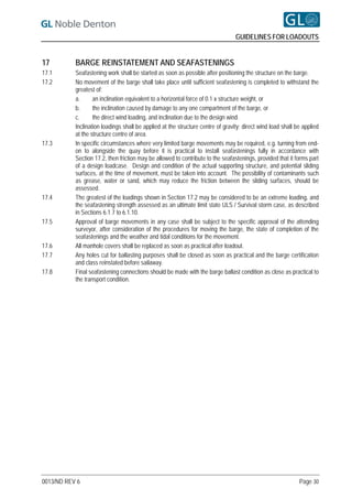 GUIDELINES FOR LOADOUTS


17         BARGE REINSTATEMENT AND SEAFASTENINGS
17.1       Seafastening work shall be started as soon as possible after positioning the structure on the barge.
17.2       No movement of the barge shall take place until sufficient seafastening is completed to withstand the
           greatest of:
           a.      an inclination equivalent to a horizontal force of 0.1 x structure weight, or
           b.      the inclination caused by damage to any one compartment of the barge, or
           c.      the direct wind loading, and inclination due to the design wind.
           Inclination loadings shall be applied at the structure centre of gravity; direct wind load shall be applied
           at the structure centre of area.
17.3       In specific circumstances where very limited barge movements may be required, e.g. turning from end-
           on to alongside the quay before it is practical to install seafastenings fully in accordance with
           Section 17.2, then friction may be allowed to contribute to the seafastenings, provided that it forms part
           of a design loadcase. Design and condition of the actual supporting structure, and potential sliding
           surfaces, at the time of movement, must be taken into account. The possibility of contaminants such
           as grease, water or sand, which may reduce the friction between the sliding surfaces, should be
           assessed.
17.4       The greatest of the loadings shown in Section 17.2 may be considered to be an extreme loading, and
           the seafastening strength assessed as an ultimate limit state ULS / Survival storm case, as described
           in Sections 6.1.7 to 6.1.10.
17.5       Approval of barge movements in any case shall be subject to the specific approval of the attending
           surveyor, after consideration of the procedures for moving the barge, the state of completion of the
           seafastenings and the weather and tidal conditions for the movement.
17.6       All manhole covers shall be replaced as soon as practical after loadout.
17.7       Any holes cut for ballasting purposes shall be closed as soon as practical and the barge certification
           and class reinstated before sailaway.
17.8       Final seafastening connections should be made with the barge ballast condition as close as practical to
           the transport condition.




0013/ND REV 6                                                                                                Page 30
 