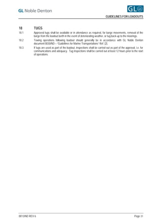 GUIDELINES FOR LOADOUTS


18         TUGS
18.1       Approved tugs shall be available or in attendance as required, for barge movements, removal of the
           barge from the loadout berth in the event of deteriorating weather, or tug back-up to the moorings.
18.2       Towing operations following loadout should generally be in accordance with GL Noble Denton
           document 0030/ND – “Guidelines for Marine Transportations” Ref. [2].
18.3       If tugs are used as part of the loadout, inspections shall be carried out as part of the approval, i.e. for
           communications and adequacy. Tug inspections shall be carried out at least 12 hours prior to the start
           of operations.




0013/ND REV 6                                                                                                Page 31
 