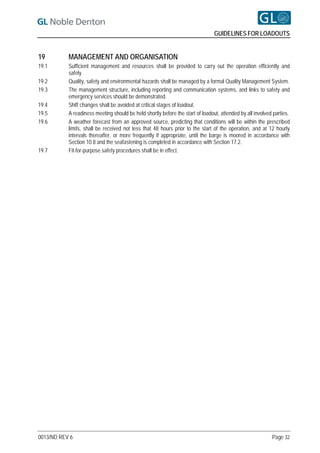 GUIDELINES FOR LOADOUTS


19         MANAGEMENT AND ORGANISATION
19.1       Sufficient management and resources shall be provided to carry out the operation efficiently and
           safely.
19.2       Quality, safety and environmental hazards shall be managed by a formal Quality Management System.
19.3       The management structure, including reporting and communication systems, and links to safety and
           emergency services should be demonstrated.
19.4       Shift changes shall be avoided at critical stages of loadout.
19.5       A readiness meeting should be held shortly before the start of loadout, attended by all involved parties.
19.6       A weather forecast from an approved source, predicting that conditions will be within the prescribed
           limits, shall be received not less that 48 hours prior to the start of the operation, and at 12 hourly
           intervals thereafter, or more frequently if appropriate, until the barge is moored in accordance with
           Section 10.8 and the seafastening is completed in accordance with Section 17.2.
19.7       Fit-for-purpose safety procedures shall be in effect.




0013/ND REV 6                                                                                              Page 32
 