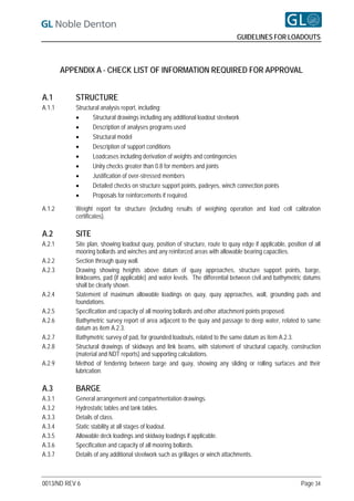 GUIDELINES FOR LOADOUTS



        APPENDIX A - CHECK LIST OF INFORMATION REQUIRED FOR APPROVAL


A.1        STRUCTURE
A.1.1      Structural analysis report, including:
                 Structural drawings including any additional loadout steelwork
                 Description of analyses programs used
                 Structural model
                 Description of support conditions
                 Loadcases including derivation of weights and contingencies
                 Unity checks greater than 0.8 for members and joints
                 Justification of over-stressed members
                 Detailed checks on structure support points, padeyes, winch connection points
                 Proposals for reinforcements if required.

A.1.2      Weight report for structure (including results of weighing operation and load cell calibration
           certificates).

A.2        SITE
A.2.1      Site plan, showing loadout quay, position of structure, route to quay edge if applicable, position of all
           mooring bollards and winches and any reinforced areas with allowable bearing capacities.
A.2.2      Section through quay wall.
A.2.3      Drawing showing heights above datum of quay approaches, structure support points, barge,
           linkbeams, pad (if applicable) and water levels. The differential between civil and bathymetric datums
           shall be clearly shown.
A.2.4      Statement of maximum allowable loadings on quay, quay approaches, wall, grounding pads and
           foundations.
A.2.5      Specification and capacity of all mooring bollards and other attachment points proposed.
A.2.6      Bathymetric survey report of area adjacent to the quay and passage to deep water, related to same
           datum as item A.2.3.
A.2.7      Bathymetric survey of pad, for grounded loadouts, related to the same datum as item A.2.3.
A.2.8      Structural drawings of skidways and link beams, with statement of structural capacity, construction
           (material and NDT reports) and supporting calculations.
A.2.9      Method of fendering between barge and quay, showing any sliding or rolling surfaces and their
           lubrication.

A.3        BARGE
A.3.1      General arrangement and compartmentation drawings.
A.3.2      Hydrostatic tables and tank tables.
A.3.3      Details of class.
A.3.4      Static stability at all stages of loadout.
A.3.5      Allowable deck loadings and skidway loadings if applicable.
A.3.6      Specification and capacity of all mooring bollards.
A.3.7      Details of any additional steelwork such as grillages or winch attachments.



0013/ND REV 6                                                                                              Page 34
 