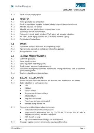 GUIDELINES FOR LOADOUTS

A.3.8      Details of barge pumping system.

A.4        TRAILERS
A.4.1      Trailer specification and configuration.
A.4.2      Details of any additional supporting steelwork, including linkspan bridges and attachments.
A.4.3      Allowable and actual axle loadings.
A.4.4      Allowable and actual spine bending moments and shear forces.
A.4.5      Schematic of hydraulic interconnections.
A.4.6      Statement of hydraulic stability of trailer or SPMT system, with supporting calculations.
A.4.7      For SPMTs, details of propulsion axles and justification of propulsion capacity.
A.4.8      Specifications of tractors if used.

A.5        PUMPS
A.5.1      Specification and layout of all pumps, including back-up pumps.
A.5.2      Pipe schematic, and details of manifolds and valves where applicable.
A.5.3      Pump performance curves.

A.6        JACKING AND/OR WINCHING
A.6.1      Jack/winch specification.
A.6.2      Layout of pull-on system.
A.6.3      Layout of pull-back and braking systems.
A.6.4      Details of power sources and back-up equipment.
A.6.5      Calculations showing friction coefficient, allowances for bending and sheaves, loads on attachment
           points and safety factors.
A.6.6      Reactions induced between barge and quay.

A.7        BALLAST CALCULATIONS
A.7.1      Planned date, time and duration of loadout, with alternative dates, tidal limitations and windows.
A.7.2      Ballast calculations for each stage showing:
                  Time
                  Tidal level
                  Structure position
                  Weight on quay, linkbeam and barge
                  Ballast distribution
                  Barge draft, trim and heel
                  Pumps in use, and pump rates required
                  Moment to change heel and trim.

A.7.3      Stages to be considered should include as a minimum:
                 Start condition with structure entirely on shore
                 A suitable number of intermediate steps, e.g. 25%, 50% and 75% of travel, steps of 5 axles, or
                  half jacket node spacing, whichever is appropriate
                 100% of weight on barge
                 Any subsequent movements on barge up to the final position.
A.7.4      Any stages requiring movement or reconnection of pumps shall be defined.


0013/ND REV 6                                                                                               Page 35
 
