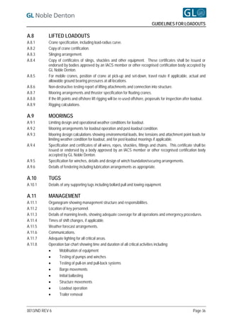GUIDELINES FOR LOADOUTS

A.8        LIFTED LOADOUTS
A.8.1      Crane specification, including load-radius curve.
A.8.2      Copy of crane certification.
A.8.3      Slinging arrangement.
A.8.4      Copy of certificates of slings, shackles and other equipment. These certificates shall be issued or
           endorsed by bodies approved by an IACS member or other recognised certification body accepted by
           GL Noble Denton.
A.8.5      For mobile cranes, position of crane at pick-up and set-down, travel route if applicable, actual and
           allowable ground bearing pressures at all locations.
A.8.6      Non-destructive testing report of lifting attachments and connection into structure.
A.8.7      Mooring arrangements and thruster specification for floating cranes.
A.8.8      If the lift points and offshore lift rigging will be re-used offshore, proposals for inspection after loadout.
A.8.9      Rigging calculations.

A.9        MOORINGS
A.9.1      Limiting design and operational weather conditions for loadout.
A.9.2      Mooring arrangements for loadout operation and post-loadout condition.
A.9.3      Mooring design calculations showing environmental loads, line tensions and attachment point loads for
           limiting weather condition for loadout, and for post-loadout moorings if applicable.
A.9.4      Specification and certificates of all wires, ropes, shackles, fittings and chains. This certificate shall be
           issued or endorsed by a body approved by an IACS member or other recognised certification body
           accepted by GL Noble Denton.
A.9.5      Specification for winches, details and design of winch foundation/securing arrangements.
A.9.6      Details of fendering including lubrication arrangements as appropriate.

A.10       TUGS
A.10.1     Details of any supporting tugs including bollard pull and towing equipment.

A.11       MANAGEMENT
A.11.1     Organogram showing management structure and responsibilities.
A.11.2     Location of key personnel.
A.11.3     Details of manning levels, showing adequate coverage for all operations and emergency procedures.
A.11.4     Times of shift changes, if applicable.
A.11.5     Weather forecast arrangements.
A.11.6     Communications.
A.11.7     Adequate lighting for all critical areas.
A.11.8     Operation bar-chart showing time and duration of all critical activities including:
                 Mobilisation of equipment
                 Testing of pumps and winches
                 Testing of pull-on and pull-back systems
                 Barge movements
                 Initial ballasting
                 Structure movements
                 Loadout operation
                 Trailer removal


0013/ND REV 6                                                                                                   Page 36
 