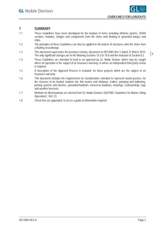 GUIDELINES FOR LOADOUTS


1          SUMMARY
1.1        These Guidelines have been developed for the loadout of items including offshore jackets, SPAR
           sections, modules, bridges and components from the shore onto floating or grounded barges and
           ships.
1.2        The principles of these Guidelines can also be applied to the load-in of structures onto the shore from
           a floating vessel/barge.
1.3        This document supersedes the previous revision, document no 0013/ND Rev 5 dated 31 March 2010.
                                                                                                                     6
           The only significant changes are in the Mooring Sections 10.2 to 10.8 and the inclusion of Section 8.3.
1.4        These Guidelines are intended to lead to an approval by GL Noble Denton, which may be sought
           where an operation is the subject of an insurance warranty, or where an independent third party review
           is required.
1.5        A description of the Approval Process is included, for those projects which are the subject of an
           insurance warranty.
1.6        This document includes the requirements for consideration, intended to represent sound practice, for
           the structure to be loaded, loadout site, link beams and skidways, trailers, pumping and ballasting,
           jacking systems and winches, grounded loadouts, transverse loadouts, moorings, seafastenings, tugs
           and weather forecasts.
1.7        Methods for lifted loadouts are derived from GL Noble Denton’s 0027/ND “Guidelines for Marine Lifting
           Operations”, Ref. [1].
1.8        Check lists are appended, to act as a guide to information required.




0013/ND REV 6                                                                                             Page 5
 