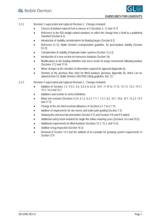 GUIDELINES FOR LOADOUTS

2.2.2      Revision 3 superseded and replaced Revision 2. Changes included:
                 Classes of loadout reduced from 6 classes to 5 (Sections 5, 12 and 14.7)
                 Reference to the ISO weight control standard, to reflect the change from a Draft to a published
                  Standard (Section 6.2)
                 Introduction of stability considerations for floating barges (Section 8.2)
                 Reference to GL Noble Denton’s transportation guideline, for post-loadout stability (Section
                  8.2.2)
                 Consideration of stability of hydraulic trailer systems (Section 13.2.2)
                 Introduction of a new section on transverse loadouts (Section 16)
                 Modifications to the loading definition and stress levels for barge movements following loadout
                  (Sections 17.2 and 17.4)
                 Minor changes to the checklist of information required for approval (Appendix A)
                 Deletion of the previous flow chart for lifted loadouts (previous Appendix B), which can be
                  obtained from GL Noble Denton’s 0027/ND Lifting guideline, Ref. [1]

2.2.3      Revision 4 superseded and replaced Revision 3. Changes included:
                 Addition of Sections 1.2, 4.5.5, 4.6, 6.2.6 to 6.2.8, 10.9, 11.10 to 11.12, 13.1.4, 13.3, 14.11,
                  15.5, 16.6 and 16.7.
                 Additions and revision to some Definitions.
                 Minor text revisions (Sections 4.3.4, 6.1.2, 6.2.4, 7.1.1, 7.2.1, 8.2, 10.1, 10.6, 10.7, 13.2.3, 14.7
                  and 17.3).
                 Change in the one third overload allowance in Sections 6.1.7 to 6.1.10.
                 Addition of requirements for site moves and trailer path grading (Section 7.3).
                 Skidway line and level documentation (Section 9.7) and Sections 9.8 and 9.9 added.
                 Additional safety factor included for single line failure mooring cases (Sections 10.4 and 10.5).
                 Additional requirements for lifted loadouts (Sections 15.2, 15.3, and 15.4).
                 Addition of tug inspection (Section 18.3).
                 Removal of Section 12.9 and the addition of an example for pumping system requirements in
                  Section 12.9.




0013/ND REV 6                                                                                                  Page 7
 