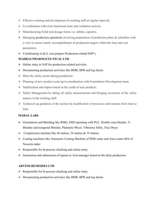  Effective training and development of working staff at regular intervals.
 Co-ordination with cross functional team and validation activity.
 Manufacturing Solid oral dosage forms viz. tablets, capsules.
 Managing production operations involving preparation of production plans & schedules with
a view to ensure timely accomplishment of production targets within the time and cost
parameters.
 Coordinating to Q.A. was prepare Production related SOP’s.
MADRAS PHARMACEUTICAL LTD
 Online entry in SAP for production related activities.
 Documenting production activities like BMR, BPR and log sheets.
 Meet the safety norms during production.
 Planning of new product scale-up in coordination with Formulation Development team.
 Stabilization and improvement in the yields of new products.
 Safety Management by taking all safety measurements and bringing awareness of the safety
aspects in the working staff.
 Technical up gradation of the section by modification of processes and systems from time to
time.
MARAL LABS
 Granulation and Blending like RMG, FBD operating with PLC. Double cone blender, V-
Blender and octagonal Blender, Planetary Mixer, Vibratory Sifter, Tray Dryer.
 Compression machine like 45-station, 55-station & 35-station.
 Coating machines like Automatic Coating Machine of DNK make and Auto coater 60A of
Neocota make.
 Responsible for In-process checking and online entry.
 Generation and submission of reports to Asst-manager based on the daily production.
ARVIND REMEDIES LTD
 Responsible for In-process checking and online entry.
 Documenting production activities like BMR, BPR and log sheets.
 