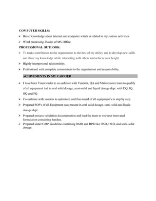 COMPUTER SKILLS:
 Basic Knowledge about internet and computer which is related to my routine activities.
 Word processing, Basics of MS-Office.
PROFESSIONAL OUTLOOK:
 To make contribution to the organization to the best of my ability and to develop new skills
and share my knowledge while interacting with others and achieve new height
 Highly interpersonal relationships.
 Professional with complete commitment to the organization and responsibility.
ACHIVEMENTS IN MY CARRIER
 I have been Team leader to co-ordinate with Vendors, QA and Maintenance team to qualify
of all equipment had in oral solid dosage, semi-solid and liquid dosage dept. with DQ, IQ,
OQ and PQ.
 Co-ordinate with vendors to optimized and fine-tuned of all equipment’s in step by step.
 Prepared SOP's of all Equipment was present in oral solid dosage, semi-solid and liquid
dosage dept.
 Prepared process validation documentation and lead the team to workout innovated
formulation containing batches.
 Prepared under GMP Guideline containing BMR and BPR like OSD, OLD, and semi-solid
dosage.
 