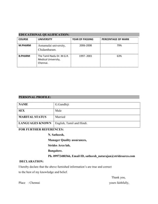 EDUCATIONAL QUALIFICATION:
PERSONAL PROFILE:
NAME G.Gandhiji
SEX Male
MARITAL STATUS Married
LANGUAGES KNOWN English, Tamil and Hindi.
FOR FURTHER REFERENCES:
N. Satheesh,
Manager Quality assurances,
Strides Arco lab,
Bangalore.
Ph. 09972480366, Email ID, satheesh_natarajan@stridesarco.com
DECLARATION:
I hereby declare that the above furnished information’s are true and correct
to the best of my knowledge and belief.
Thank you,
Place : Chennai yours faithfully,
COURSE UNIVERSITY YEAR OF PASSING PERCENTAGE OF MARK
M.PHARM Annamalai university,
Chidambaram.
2006-2008 79%
B.PHARM The Tamil Nadu Dr. M.G.R.
Medical University,
Chennai.
1997- 2001 63%
 