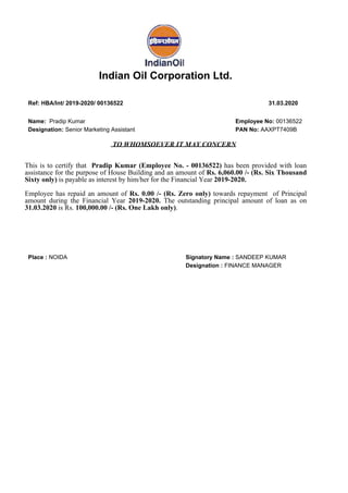 Indian Oil Corporation Ltd.
Ref: HBA/Int/ 2019-2020/ 00136522 31.03.2020
Name: Pradip Kumar Employee No: 00136522
Designation: Senior Marketing Assistant PAN No: AAXPT7409B
TO WHOMSOEVER IT MAY CONCERN
This is to certify that Pradip Kumar (Employee No. - 00136522) has been provided with loan
assistance for the purpose of House Building and an amount of Rs. 6,060.00 /- (Rs. Six Thousand
Sixty only) is payable as interest by him/her for the Financial Year 2019-2020.
Employee has repaid an amount of Rs. 0.00 /- (Rs. Zero only) towards repayment of Principal
amount during the Financial Year 2019-2020. The outstanding principal amount of loan as on
31.03.2020 is Rs. 100,000.00 /- (Rs. One Lakh only).
Place : NOIDA Signatory Name : SANDEEP KUMAR
Designation : FINANCE MANAGER
Signed by : SANDEEP KUMAR
(INDIAN OIL CORPORATION LTD)
Date : 30-Jun-2020 16:32:33
Location : Noida
Reason : Digitally Signed
Signature Not Verified
 