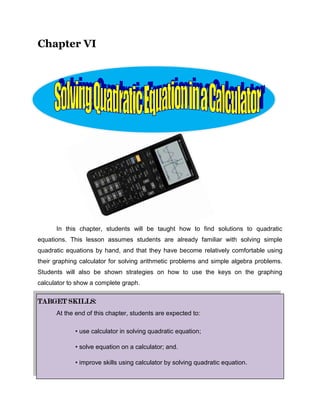 Chapter VI<br />1049274248412<br />                  <br />In this chapter, students will be taught how to find solutions to quadratic equations. This lesson assumes students are already familiar with solving simple quadratic equations by hand, and that they have become relatively comfortable using their graphing calculator for solving arithmetic problems and simple algebra problems. Students will also be shown strategies on how to use the keys on the graphing calculator to show a complete graph.<br />TARGET SKILLS:<br />At the end of this chapter, students are expected to:<br />• use calculator in solving quadratic equation; <br />• solve equation on a calculator; and.<br />• improve skills using calculator by solving quadratic equation.<br />Lesson 15<br />Equation on a Calculator<br /> OBJECTIVES:<br />At the end of this lesson, students are expected to:<br />,[object Object]