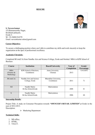 RESUME
S. Naveen kumar
153,Ramamoorthy Nagar,
Krishnam palayam,
Erode-3.
M: +91-9600-916578
Email: naveenkumar.sekar@gmail.com
Career Objective:
To secure a challenging position where can I able to contribute my skills and work sincerely to keep the
organization at the apex of professional excellence.
Academic Chronicle:
Completed BCom(CA) from Nandha Arts and Science College, Erode and finished MBA in KPR School of
Business
Internship Details:
Project Title: A study on Consumer Perception towards “SPENCER’S RETAIL LIMITED”,at Erode in the
year of 2012-2013.
Description:
 Marketing Department
Technical Skills:
1. MS office,
2. HTML,
3. TALLY.
Course Institution Board/University Year of
Completion
Grade/
Percentage
MBA
(Finance &
Marketing)
KPR School of Business,
Coimbatore
Anna University,
Chennai 2013
7.0 CGPA
BCom(CA) Nandha Arts and Science
College, Erode
Bharathiar University,
Coimbatore 2011 71
XII Nandhi Matric
Hr.Sec.School,Erode
Matriculation
2008 81
X Nandhi Matric
Hr.Sec.School,Erode.
Matriculation
2006 60
 
