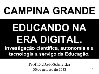 CAMPINA GRANDE
EDUCANDO NA
ERA DIGITAL.
Investigação científica, autonomia e a
tecnologia a serviço da Educação.
Prof.Dr.DadoSchneider
05 de outubro de 2013

1

 