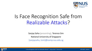 Is Face Recognition Safe from Realizable Attacks? – Sanjay Saha*, Terence Sim IJCB 2020 | slide #1
Is Face Recognition Safe from
Realizable Attacks?
Sanjay Saha (presenting), Terence Sim
National University of Singapore
{sanjaysaha, tsim}@comp.nus.edu.sg
 