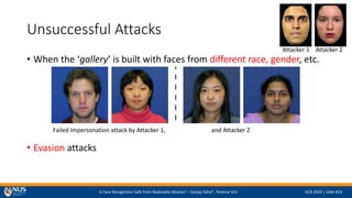 Is Face Recognition Safe from Realizable Attacks? C Sanjay Saha*, Terence Sim IJCB 2020 | slide #14
Unsuccessful Attacks
? When the gallery is built with faces from different race, gender, etc.
? Evasion attacks
Attacker 1 Attacker 2
Failed Impersonation attack by Attacker 1, and Attacker 2
 
